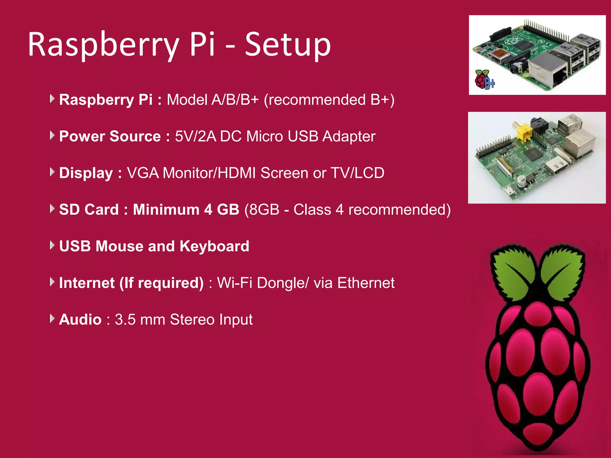 Raspberry Pi - Setup 
Raspberry Pi : Model A/B/B+ (recommended B+) 
Power Source : 5V/2A DC Micro USB Adapter 
Display : VGA Monitor/HDMI Screen or TV/LCD 
SD Card : Minimum 4 GB (8GB - Class 4 recommended) 
USB Mouse and Keyboard 
Internet (If required) : Wi-Fi Dongle/ via Ethernet 
Audio : 3.5 mm Stereo Input 
 