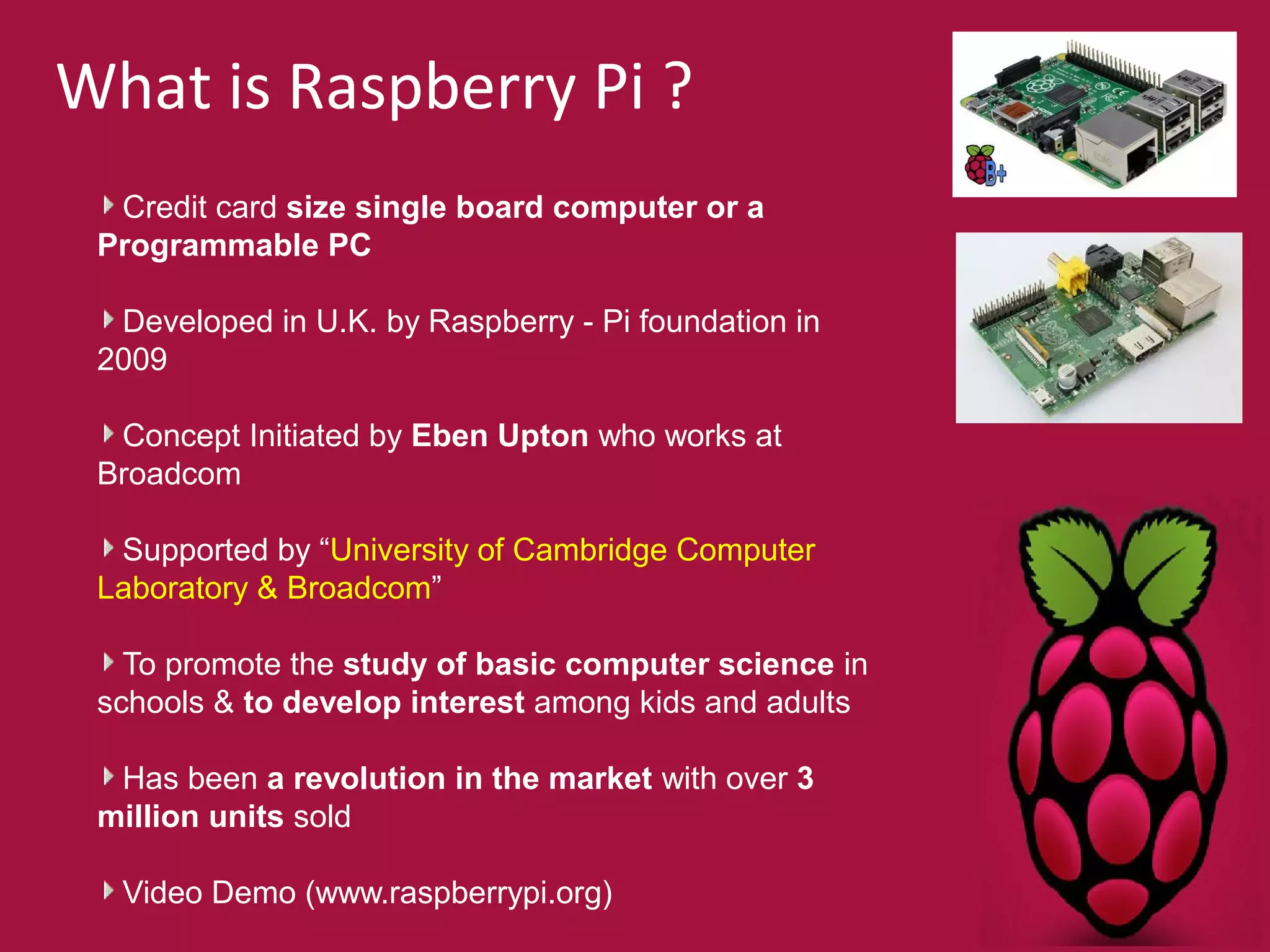 What is Raspberry Pi ? 
Credit card size single board computer or a 
Programmable PC 
Developed in U.K. by Raspberry - Pi foundation in 
2009 
Concept Initiated by Eben Upton who works at 
Broadcom 
Supported by “University of Cambridge Computer 
Laboratory & Broadcom” 
To promote the study of basic computer science in 
schools & to develop interest among kids and adults 
Has been a revolution in the market with over 3 
million units sold 
Video Demo (www.raspberrypi.org) 
 