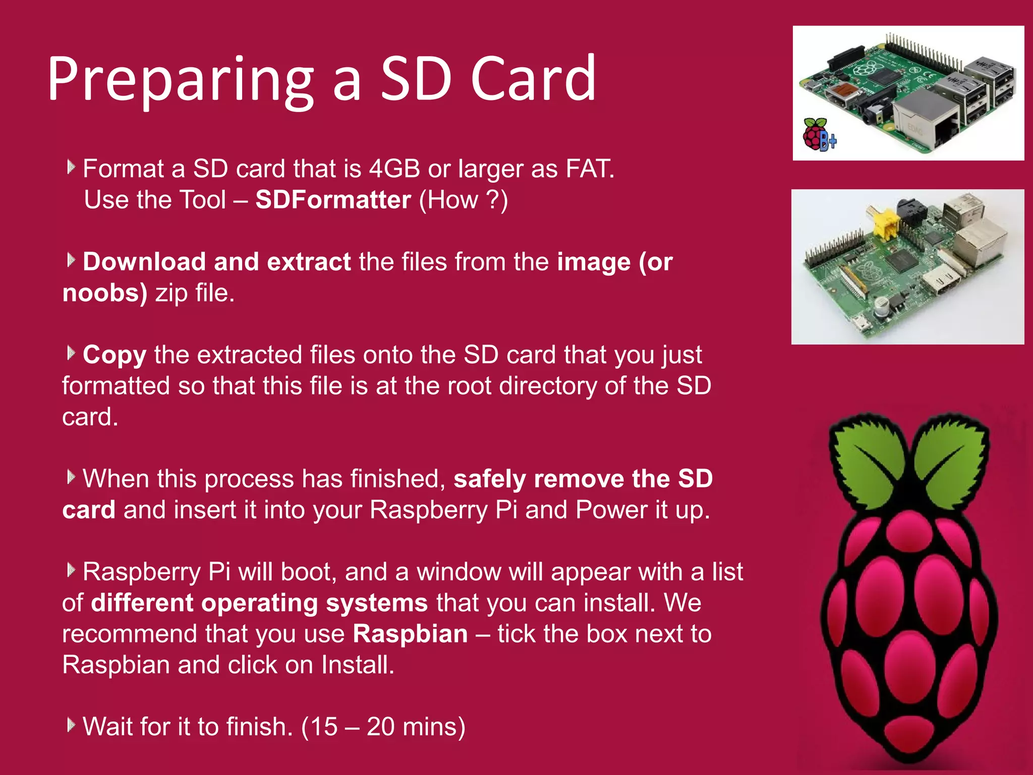 Preparing a SD Card 
Format a SD card that is 4GB or larger as FAT. 
Use the Tool – SDFormatter (How ?) 
Download and extract the files from the image (or 
noobs) zip file. 
Copy the extracted files onto the SD card that you just 
formatted so that this file is at the root directory of the SD 
card. 
When this process has finished, safely remove the SD 
card and insert it into your Raspberry Pi and Power it up. 
Raspberry Pi will boot, and a window will appear with a list 
of different operating systems that you can install. We 
recommend that you use Raspbian – tick the box next to 
Raspbian and click on Install. 
Wait for it to finish. (15 – 20 mins) 
 