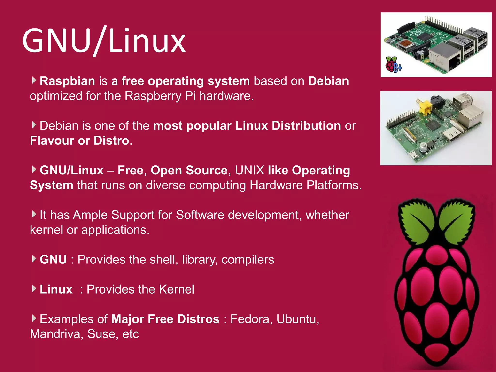 GNU/Linux 
Raspbian is a free operating system based on Debian 
optimized for the Raspberry Pi hardware. 
Debian is one of the most popular Linux Distribution or 
Flavour or Distro. 
GNU/Linux – Free, Open Source, UNIX like Operating 
System that runs on diverse computing Hardware Platforms. 
It has Ample Support for Software development, whether 
kernel or applications. 
GNU : Provides the shell, library, compilers 
Linux : Provides the Kernel 
Examples of Major Free Distros : Fedora, Ubuntu, 
Mandriva, Suse, etc 
 