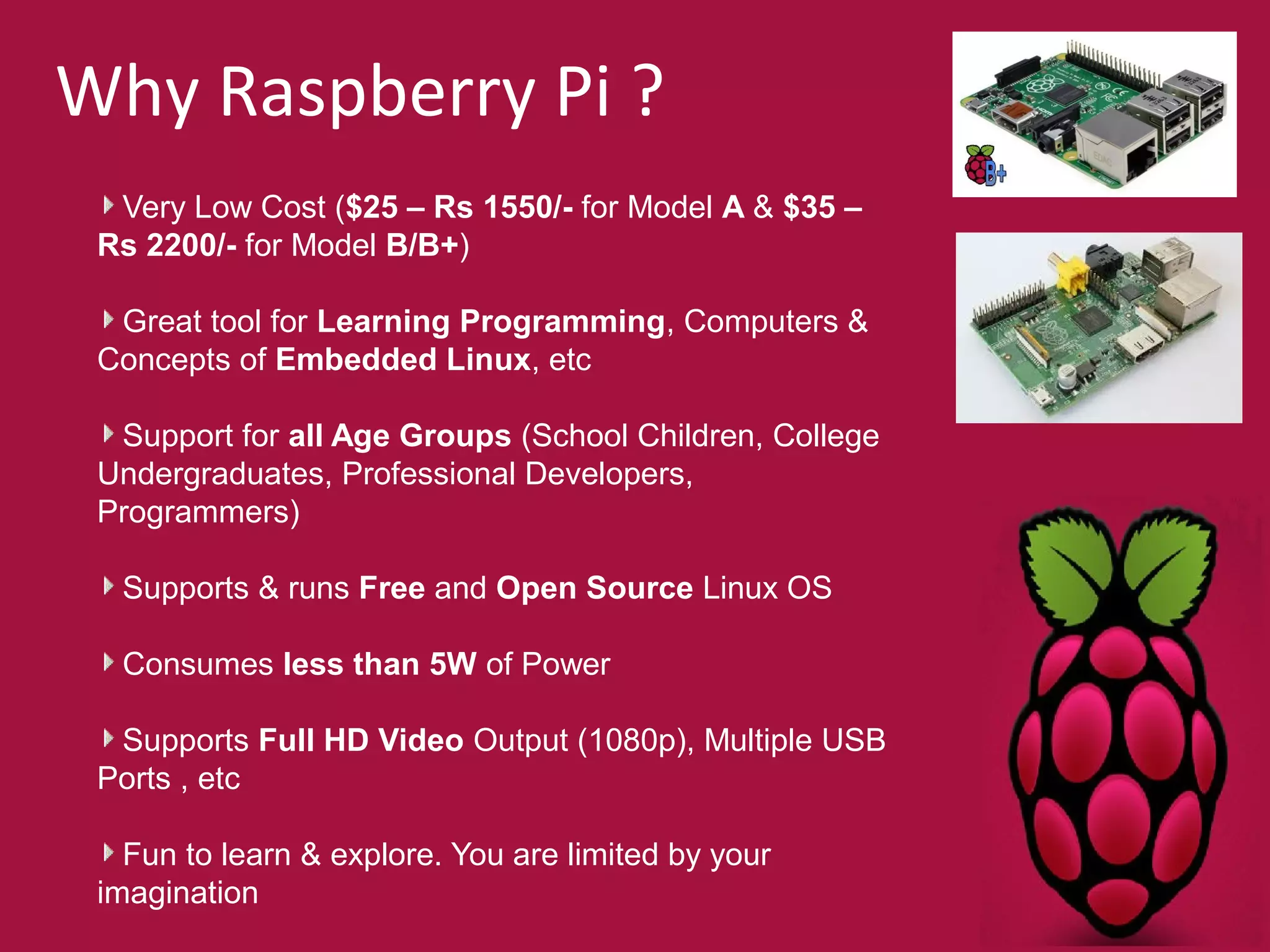Why Raspberry Pi ? 
Very Low Cost ($25 – Rs 1550/- for Model A & $35 – 
Rs 2200/- for Model B/B+) 
Great tool for Learning Programming, Computers & 
Concepts of Embedded Linux, etc 
Support for all Age Groups (School Children, College 
Undergraduates, Professional Developers, 
Programmers) 
Supports & runs Free and Open Source Linux OS 
Consumes less than 5W of Power 
Supports Full HD Video Output (1080p), Multiple USB 
Ports , etc 
Fun to learn & explore. You are limited by your 
imagination 
 