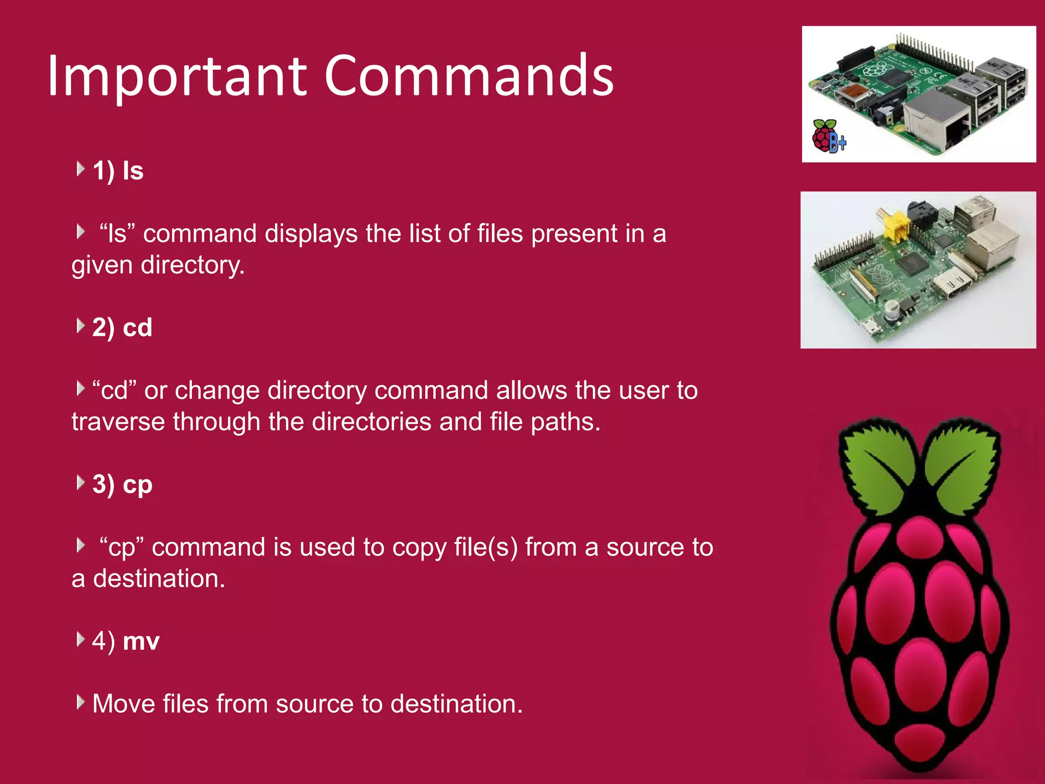 Important Commands 
1) ls 
“ls” command displays the list of files present in a 
given directory. 
2) cd 
“cd” or change directory command allows the user to 
traverse through the directories and file paths. 
3) cp 
“cp” command is used to copy file(s) from a source to 
a destination. 
4) mv 
Move files from source to destination. 
 