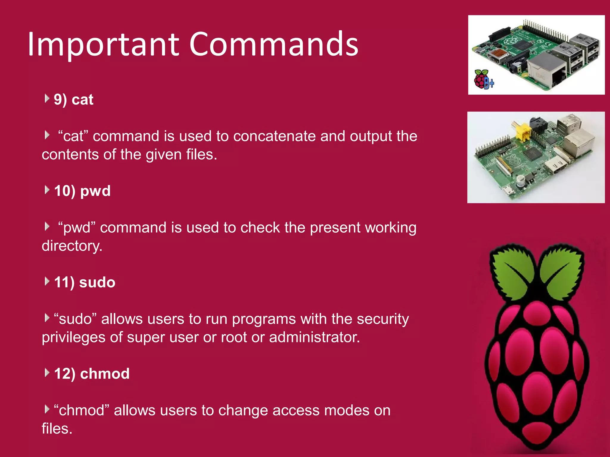 Important Commands 
9) cat 
“cat” command is used to concatenate and output the 
contents of the given files. 
10) pwd 
“pwd” command is used to check the present working 
directory. 
11) sudo 
“sudo” allows users to run programs with the security 
privileges of super user or root or administrator. 
12) chmod 
“chmod” allows users to change access modes on 
files. 
 