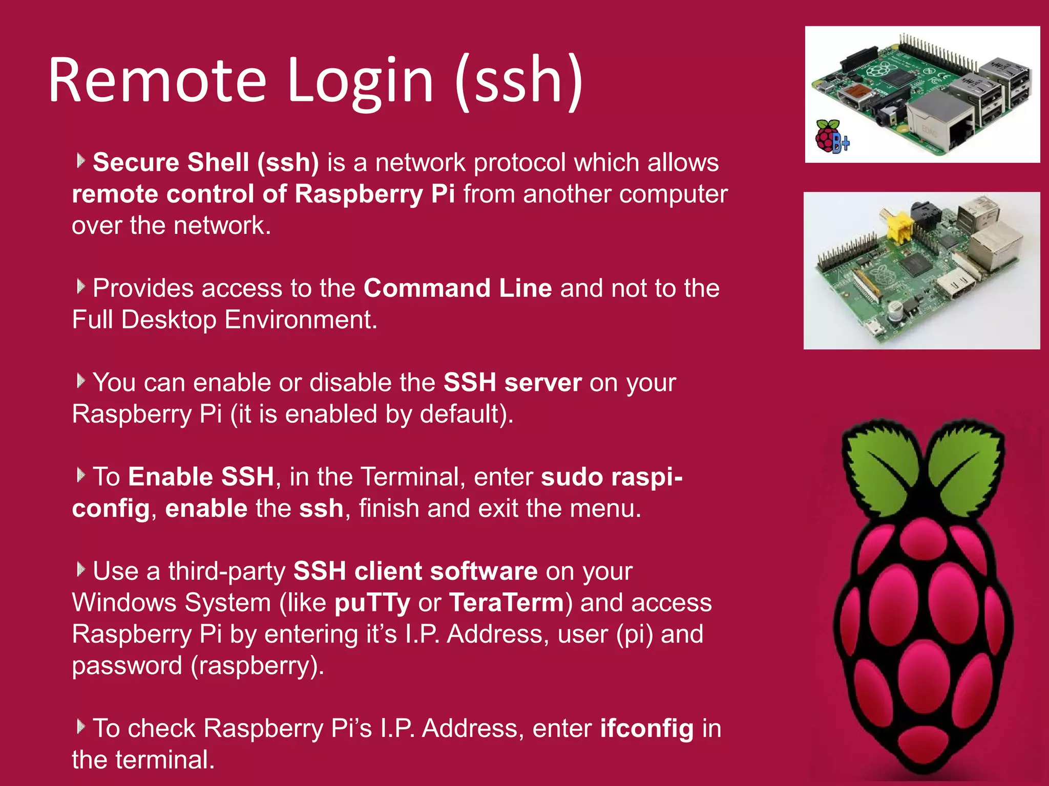 Remote Login (ssh) 
Secure Shell (ssh) is a network protocol which allows 
remote control of Raspberry Pi from another computer 
over the network. 
Provides access to the Command Line and not to the 
Full Desktop Environment. 
You can enable or disable the SSH server on your 
Raspberry Pi (it is enabled by default). 
To Enable SSH, in the Terminal, enter sudo raspi-config, 
enable the ssh, finish and exit the menu. 
Use a third-party SSH client software on your 
Windows System (like puTTy or TeraTerm) and access 
Raspberry Pi by entering it’s I.P. Address, user (pi) and 
password (raspberry). 
To check Raspberry Pi’s I.P. Address, enter ifconfig in 
the terminal. 
 