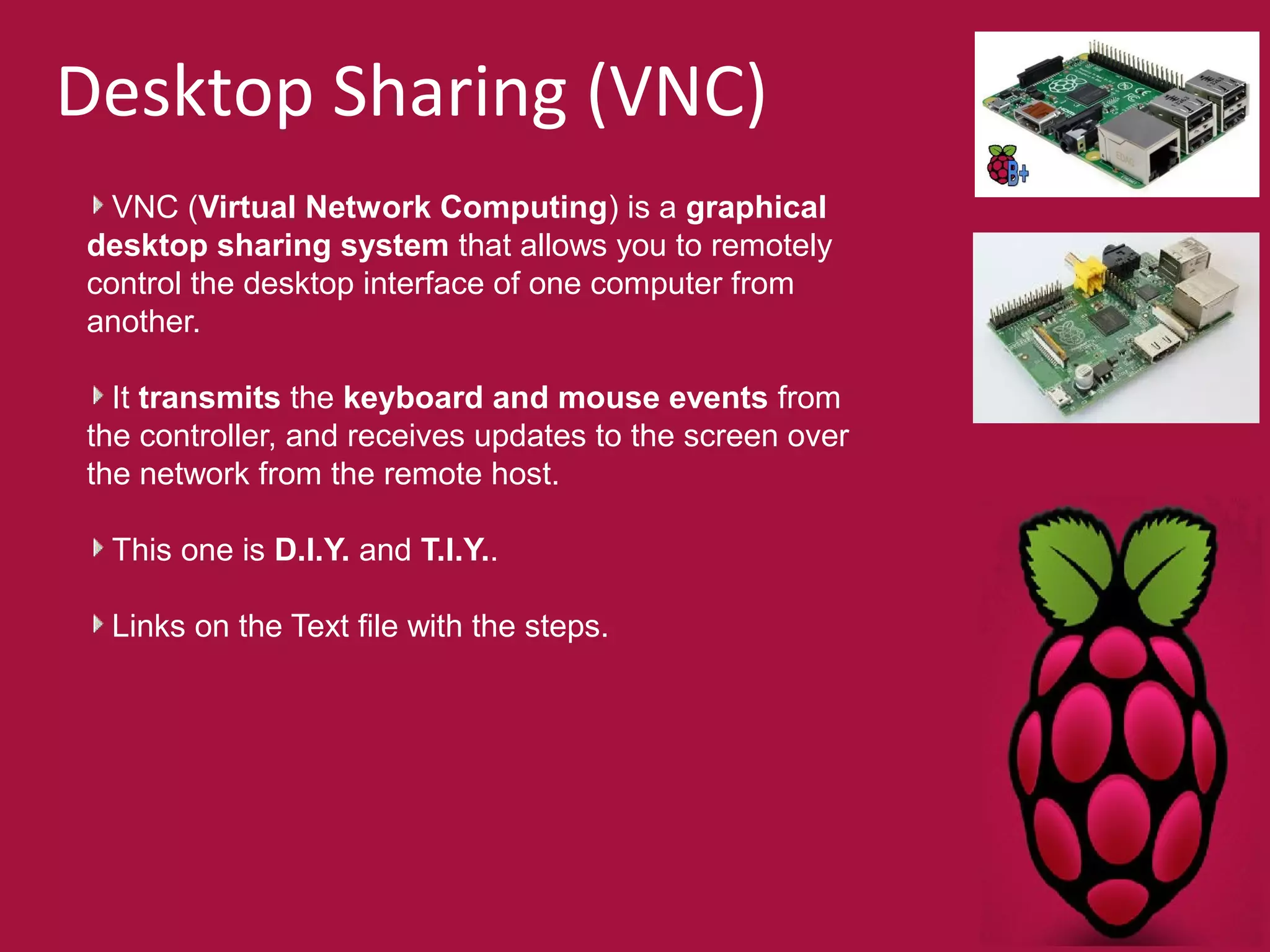 Desktop Sharing (VNC) 
VNC (Virtual Network Computing) is a graphical 
desktop sharing system that allows you to remotely 
control the desktop interface of one computer from 
another. 
It transmits the keyboard and mouse events from 
the controller, and receives updates to the screen over 
the network from the remote host. 
This one is D.I.Y. and T.I.Y.. 
Links on the Text file with the steps. 
 