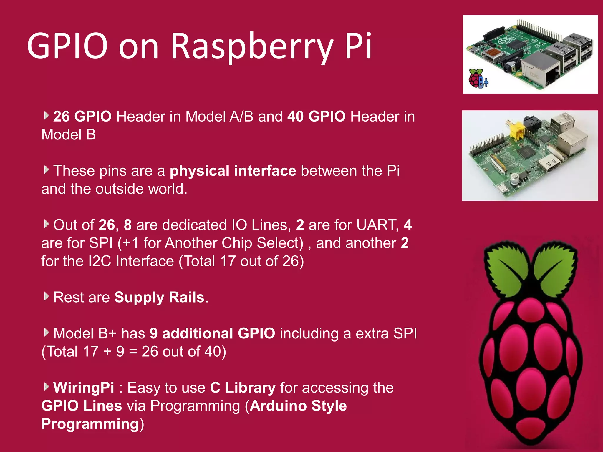 GPIO on Raspberry Pi 
26 GPIO Header in Model A/B and 40 GPIO Header in 
Model B 
These pins are a physical interface between the Pi 
and the outside world. 
Out of 26, 8 are dedicated IO Lines, 2 are for UART, 4 
are for SPI (+1 for Another Chip Select) , and another 2 
for the I2C Interface (Total 17 out of 26) 
Rest are Supply Rails. 
Model B+ has 9 additional GPIO including a extra SPI 
(Total 17 + 9 = 26 out of 40) 
WiringPi : Easy to use C Library for accessing the 
GPIO Lines via Programming (Arduino Style 
Programming) 
 