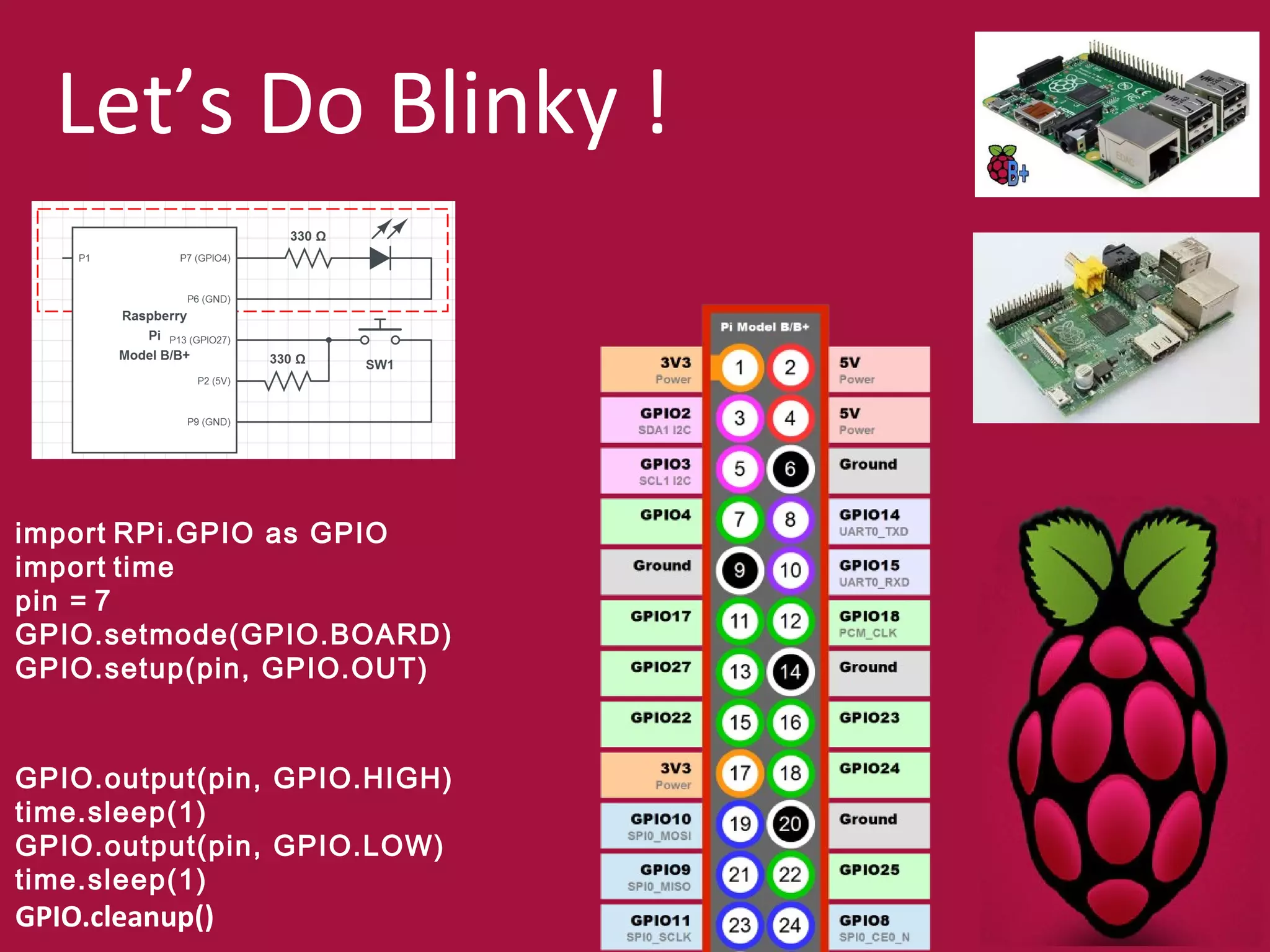 Let’s Do Blinky ! 
import RPi.GPIO as GPIO 
import time 
pin = 7 
GPIO.setmode(GPIO.BOARD) 
GPIO.setup(pin, GPIO.OUT) 
GPIO.output(pin, GPIO.HIGH) 
time.sleep(1) 
GPIO.output(pin, GPIO.LOW) 
time.sleep(1) 
GPIO.cleanup() 
 