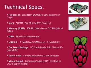 Technical Specs. 
Processor : Broadcom BCM2835 SoC (System on 
Chip) 
Core : ARM11 (700 MHz ARM1176JZF-S) 
Memory (RAM) : 256 Mb (Model A) or 512 Mb (Model 
B/B+) 
GPU : Broadcom Videocore IV 
USB 2.0 : 1 (Model A) / 2 (Model B) / 4 (Model B+) 
On Board Storage : SD Card (Model A/B) / Micro SD 
(Model B+) 
Video Input : Camera Support via CSI Connector 
Video Output : Composite Video (RCA) or HDMI or 
LCD Support via DSI 
 