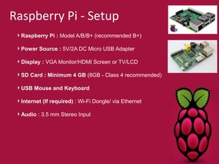 Raspberry Pi - Setup 
Raspberry Pi : Model A/B/B+ (recommended B+) 
Power Source : 5V/2A DC Micro USB Adapter 
Display : VGA Monitor/HDMI Screen or TV/LCD 
SD Card : Minimum 4 GB (8GB - Class 4 recommended) 
USB Mouse and Keyboard 
Internet (If required) : Wi-Fi Dongle/ via Ethernet 
Audio : 3.5 mm Stereo Input 
 