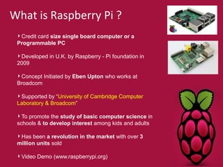 What is Raspberry Pi ? 
Credit card size single board computer or a 
Programmable PC 
Developed in U.K. by Raspberry - Pi foundation in 
2009 
Concept Initiated by Eben Upton who works at 
Broadcom 
Supported by “University of Cambridge Computer 
Laboratory & Broadcom” 
To promote the study of basic computer science in 
schools & to develop interest among kids and adults 
Has been a revolution in the market with over 3 
million units sold 
Video Demo (www.raspberrypi.org) 
 