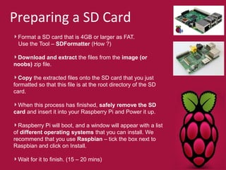 Preparing a SD Card 
Format a SD card that is 4GB or larger as FAT. 
Use the Tool – SDFormatter (How ?) 
Download and extract the files from the image (or 
noobs) zip file. 
Copy the extracted files onto the SD card that you just 
formatted so that this file is at the root directory of the SD 
card. 
When this process has finished, safely remove the SD 
card and insert it into your Raspberry Pi and Power it up. 
Raspberry Pi will boot, and a window will appear with a list 
of different operating systems that you can install. We 
recommend that you use Raspbian – tick the box next to 
Raspbian and click on Install. 
Wait for it to finish. (15 – 20 mins) 
 
