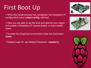 First Boot Up 
When the install process has completed, the Raspberry Pi 
configuration menu (raspi-config) will load. 
Here you are able to set the time and date for your region 
and enable a Raspberry Pi camera board, or even create 
users. 
To enter the Graphical environment enter the Command 
startx 
Default Login ID : pi, Default Password : raspberry 
 