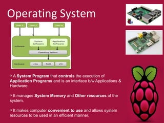 Operating System 
A System Program that controls the execution of 
Application Programs and is an interface b/w Applications & 
Hardware. 
It manages System Memory and Other resources of the 
system. 
It makes computer convenient to use and allows system 
resources to be used in an efficient manner. 
 