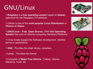 GNU/Linux 
Raspbian is a free operating system based on Debian 
optimized for the Raspberry Pi hardware. 
Debian is one of the most popular Linux Distribution or 
Flavour or Distro. 
GNU/Linux – Free, Open Source, UNIX like Operating 
System that runs on diverse computing Hardware Platforms. 
It has Ample Support for Software development, whether 
kernel or applications. 
GNU : Provides the shell, library, compilers 
Linux : Provides the Kernel 
Examples of Major Free Distros : Fedora, Ubuntu, 
Mandriva, Suse, etc 
 