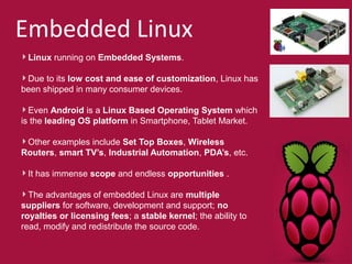 Embedded Linux 
Linux running on Embedded Systems. 
Due to its low cost and ease of customization, Linux has 
been shipped in many consumer devices. 
Even Android is a Linux Based Operating System which 
is the leading OS platform in Smartphone, Tablet Market. 
Other examples include Set Top Boxes, Wireless 
Routers, smart TV’s, Industrial Automation, PDA’s, etc. 
It has immense scope and endless opportunities . 
The advantages of embedded Linux are multiple 
suppliers for software, development and support; no 
royalties or licensing fees; a stable kernel; the ability to 
read, modify and redistribute the source code. 
 