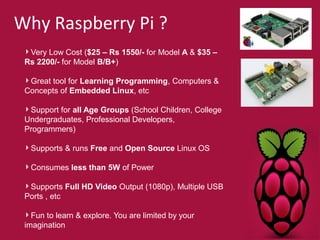 Why Raspberry Pi ? 
Very Low Cost ($25 – Rs 1550/- for Model A & $35 – 
Rs 2200/- for Model B/B+) 
Great tool for Learning Programming, Computers & 
Concepts of Embedded Linux, etc 
Support for all Age Groups (School Children, College 
Undergraduates, Professional Developers, 
Programmers) 
Supports & runs Free and Open Source Linux OS 
Consumes less than 5W of Power 
Supports Full HD Video Output (1080p), Multiple USB 
Ports , etc 
Fun to learn & explore. You are limited by your 
imagination 
 