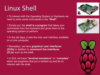Linux Shell 
To interact with the Operating System or Hardware we 
need to enter some commands in the “Shell”. 
Simply put, the shell is a program that takes your 
commands from the keyboard and gives them to the 
operating system to perform. 
In the old days, it was the only user interface available 
on a Unix computer. 
Nowadays, we have graphical user interfaces 
(GUIs) in addition to command line interfaces 
(CLIs) such as the shell. 
In GUI, we have "terminal emulators” or “consoles” 
which are programs that put a window up and let us 
interact with the shell. 
 