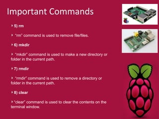 Important Commands 
5) rm 
“rm” command is used to remove file/files. 
6) mkdir 
“mkdir” command is used to make a new directory or 
folder in the current path. 
7) rmdir 
“rmdir” command is used to remove a directory or 
folder in the current path. 
8) clear 
“clear” command is used to clear the contents on the 
terminal window. 
 