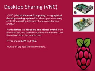 Desktop Sharing (VNC) 
VNC (Virtual Network Computing) is a graphical 
desktop sharing system that allows you to remotely 
control the desktop interface of one computer from 
another. 
It transmits the keyboard and mouse events from 
the controller, and receives updates to the screen over 
the network from the remote host. 
This one is D.I.Y. and T.I.Y.. 
Links on the Text file with the steps. 
 