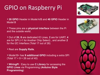 GPIO on Raspberry Pi 
26 GPIO Header in Model A/B and 40 GPIO Header in 
Model B 
These pins are a physical interface between the Pi 
and the outside world. 
Out of 26, 8 are dedicated IO Lines, 2 are for UART, 4 
are for SPI (+1 for Another Chip Select) , and another 2 
for the I2C Interface (Total 17 out of 26) 
Rest are Supply Rails. 
Model B+ has 9 additional GPIO including a extra SPI 
(Total 17 + 9 = 26 out of 40) 
WiringPi : Easy to use C Library for accessing the 
GPIO Lines via Programming (Arduino Style 
Programming) 
 