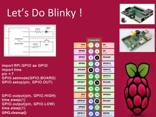 Let’s Do Blinky ! 
import RPi.GPIO as GPIO 
import time 
pin = 7 
GPIO.setmode(GPIO.BOARD) 
GPIO.setup(pin, GPIO.OUT) 
GPIO.output(pin, GPIO.HIGH) 
time.sleep(1) 
GPIO.output(pin, GPIO.LOW) 
time.sleep(1) 
GPIO.cleanup() 
 