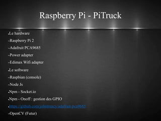 Raspberry Pi - PiTruck
●Le hardware
–Raspberry Pi 2
–Adafruit PCA9685
–Power adapter
–Edimax Wifi adapter
●Le software
–Raspbian (console)
–Node Js
●Npm - Socket.io
●Npm - Onoff : gestion des GPIO
●https://github.com/johntreacy/adafruit-pca9685
–OpenCV (Futur)
 