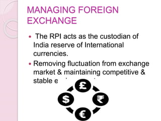MANAGING FOREIGN
EXCHANGE
 The RPI acts as the custodian of
India reserve of International
currencies.
 Removing fluctuation from exchange
market & maintaining competitive &
stable exchange rate
 