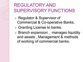 REGULATORY AND
SUPERVISORY FUNCTIONS
 Regulator & Supervisor of
Commercial & Co-operative Banks.
 Granting License to banks.
 Branch expansion , manages liquidity
and assets , Management & methods
of working of commercial banks.
 