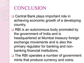 CONCLUSION
 Central Bank plays important role in
achieving economic growth of a developing
country.
 RBI is an autonomous body promoted by
the government of India and is
headquartered at Mumbai treasury foreign
exchange movements and is also the
primary regulator for banking and non-
banking financial institutions.
 The RBI operates a number of government
mints that produce currency and coins.
 