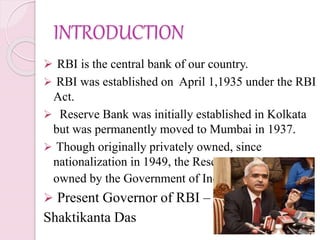 INTRODUCTION
 RBI is the central bank of our country.
 RBI was established on April 1,1935 under the RBI
Act.
 Reserve Bank was initially established in Kolkata
but was permanently moved to Mumbai in 1937.
 Though originally privately owned, since
nationalization in 1949, the Reserve Bank is fully
owned by the Government of India.
 Present Governor of RBI –
Shaktikanta Das
 