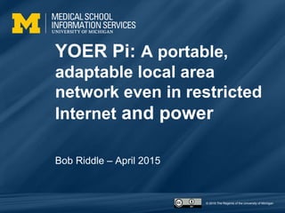 © 2015 The Regents of the University of Michigan
YOER Pi: A portable,
adaptable local area
network even in restricted
Internet and power
Bob Riddle – April 2015
 
