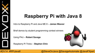 Raspberry Pi with Java 8 
Intro to Raspberry Pi and Java ME 8 – James Weaver 
Brief demos by student programming contest winners 
Using Pi4J – Robert Savage 
Raspberry Pi Tricks – Stephen Chin 
#DV14 #RPiJava8 @SteveOnJava @SavageAutomate @JavaFXpert 
 