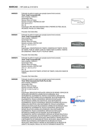MARCAS - RPI 2246 de 21/01/2014
840659253

Publicação de pedido de registro para oposição (exame formal concluído)
Titular: Cargill, Incorporated [US]
Data de depósito: 30/09/2013
Apresentação: Mista
Natureza: Marca de Produto
Elemento nominativo: PREPARO DO CHEF
CFE: 26.4.4 e 27.5.1
NCL: 30
Especificação: PRE´-MISTURAS PRONTAS PARA O PREPARO DE PÃES, BOLOS,
SALGADOS, PÃO-DE-LÓ E PANETONES.
Procurador: Eila Cristina Mota

840659261

Publicação de pedido de registro para oposição (exame formal concluído)
Titular: Cargill, Incorporated [US]
Data de depósito: 30/09/2013
Apresentação: Mista
Natureza: Marca de Produto
Elemento nominativo: NOSTRO CHEF
CFE: 9.7.1, 26.4.12 e 27.5.1
NCL: 29
Especificação: CONCENTRADOS DE TOMATE; CONSERVAS DE TOMATE; PASTAS
DE TOMATE; PURÉ DE TOMATE; SUMO DE TOMATE PARA CULINÁRIA; TOMATES
EM CONSERVAS; TOMATE PELATTI; POLPA DE TOMATE.
Procurador: Eila Cristina Mota

840659270

Publicação de pedido de registro para oposição (exame formal concluído)
Titular: Cargill, Incorporated [US]
Data de depósito: 30/09/2013
Apresentação: Mista
Natureza: Marca de Produto
Elemento nominativo: NOSTRO CHEF
CFE: 9.7.1, 26.4.12 e 27.5.1
NCL: 30
Especificação: MOLHO DE TOMATE; EXTRATO DE TOMATE; E MOLHOS À BASE DE
TOMATE.
Procurador: Eila Cristina Mota

840659288

Publicação de pedido de registro para oposição (exame formal concluído)
Titular: Reflex Instruments Asia Pacific Pty Ltd. [AU]
Data de depósito: 30/09/2013
Apresentação: Mista
Natureza: Marca de Serviço
Elemento nominativo: REFLEX
CFE: 26.1.10, 26.4.12 e 26.11.2
NCL: 37
Especificação: SERVIÇOS DE INSTALAÇÃO; SERVIÇOS DE REPARO; SERVIÇOS DE
INSTALAÇÃO REFERENTES A APARELHOS DE SONDAGEM, SEUS
INSTRUMENTOS, EQUIPAMENTOS, PARTES E ACESSÓRIOS; SERVIÇOS DE
REPARO RELATIVOS A APARELHOS DE SONDAGEM, SEUS INSTRUMENTOS,
EQUIPAMENTOS, PEÇAS E ACESSÓRIOS; SERVIÇOS DE INSTALAÇÃO
RELACIONADOS A APARELHOS CIENTÍFICOS, SEUS INSTRUMENTOS,
EQUIPAMENTOS, PEÇAS E ACESSÓRIOS; SERVIÇOS DE REPARO RELATIVOS A
APARELHOS CIENTÍFICOS, SEUS INSTRUMENTOS, PEÇAS E ACESSÓRIOS;
SERVIÇOS DE INSTALAÇÃO RELACIONADOS A APARELHOS DE MEDIÇÃO, SEUS
INSTRUMENTOS, EQUIPAMENTOS, PEÇAS E ACESSÓRIOS; SERVIÇOS DE
REPARO RELATIVOS A APARELHOS DE MEDIÇÃO, SEUS INSTRUMENTOS,
EQUIPAMENTOS, PEÇAS E ACESSÓRIOS; SERVIÇOS DE INSTALAÇÃO
REFERENTES A APARELHOS DE PESAGEM, SEUS INSTRUMENTOS,
EQUIPAMENTOS, PARTES E ACESSÓRIOS; SERVIÇOS DE REPARO RELATIVOS A
APARELHOS DE PESAGEM, SEUS INSTRUMENTOS, EQUIPAMENTOS, PARTES E
ACESSÓRIOS; SERVIÇOS DE INSTALAÇÃO, MANUTENÇÃO E REPARO RELATIVOS
A INSTRUMENTOS DE SONDAGEM DE POÇOS; INSTALAÇÃO, MANUTENÇÃO E
REPARO RELACIONADOS A INSTRUMENTOS DE MEDIÇÃO DE POÇOS;
INSTALAÇÃO, MANUTENÇÃO E REPARO DE INSTRUMENTOS DE MEDIÇÃO DE
AZIMUTE, INCLINAÇÃO, ÂNGULO DE FACE DE FERRAMENTA MAGNÉTICA,

102

 