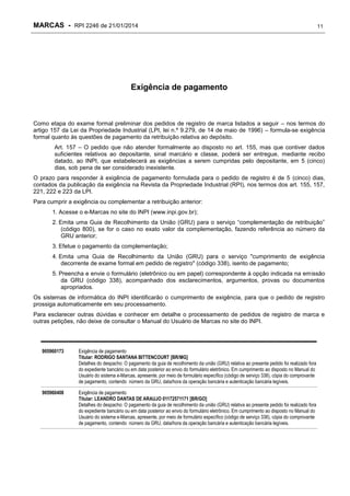 MARCAS - RPI 2246 de 21/01/2014

11

Exigência de pagamento

Como etapa do exame formal preliminar dos pedidos de registro de marca listados a seguir – nos termos do
artigo 157 da Lei da Propriedade Industrial (LPI, lei n.º 9.279, de 14 de maio de 1996) – formula-se exigência
formal quanto às questões de pagamento da retribuição relativa ao depósito.
Art. 157 – O pedido que não atender formalmente ao disposto no art. 155, mas que contiver dados
suficientes relativos ao depositante, sinal marcário e classe, poderá ser entregue, mediante recibo
datado, ao INPI, que estabelecerá as exigências a serem cumpridas pelo depositante, em 5 (cinco)
dias, sob pena de ser considerado inexistente.
O prazo para responder à exigência de pagamento formulada para o pedido de registro é de 5 (cinco) dias,
contados da publicação da exigência na Revista da Propriedade Industrial (RPI), nos termos dos art. 155, 157,
221, 222 e 223 da LPI.
Para cumprir a exigência ou complementar a retribuição anterior:
1. Acesse o e-Marcas no site do INPI (www.inpi.gov.br);
2. Emita uma Guia de Recolhimento da União (GRU) para o serviço “complementação de retribuição”
(código 800), se for o caso no exato valor da complementação, fazendo referência ao número da
GRU anterior;
3. Efetue o pagamento da complementação;
4. Emita uma Guia de Recolhimento da União (GRU) para o serviço "cumprimento de exigência
decorrente de exame formal em pedido de registro" (código 338), isento de pagamento;
5. Preencha e envie o formulário (eletrônico ou em papel) correspondente à opção indicada na emissão
da GRU (código 338), acompanhado dos esclarecimentos, argumentos, provas ou documentos
apropriados.
Os sistemas de informática do INPI identificarão o cumprimento de exigência, para que o pedido de registro
prossiga automaticamente em seu processamento.
Para esclarecer outras dúvidas e conhecer em detalhe o processamento de pedidos de registro de marca e
outras petições, não deixe de consultar o Manual do Usuário de Marcas no site do INPI.

905960173

Exigência de pagamento
Titular: RODRIGO SANTANA BITTENCOURT [BR/MG]
Detalhes do despacho: O pagamento da guia de recolhimento da união (GRU) relativa ao presente pedido foi realizado fora
do expediente bancário ou em data posterior ao envio do formulário eletrônico. Em cumprimento ao disposto no Manual do
Usuário do sistema e-Marcas, apresente, por meio de formulário específico (código de serviço 338), cópia do comprovante
de pagamento, contendo número da GRU, data/hora da operação bancária e autenticação bancária legíveis.

905960408

Exigência de pagamento
Titular: LEANDRO DANTAS DE ARAUJO 01172571171 [BR/GO]
Detalhes do despacho: O pagamento da guia de recolhimento da união (GRU) relativa ao presente pedido foi realizado fora
do expediente bancário ou em data posterior ao envio do formulário eletrônico. Em cumprimento ao disposto no Manual do
Usuário do sistema e-Marcas, apresente, por meio de formulário específico (código de serviço 338), cópia do comprovante
de pagamento, contendo número da GRU, data/hora da operação bancária e autenticação bancária legíveis.

 