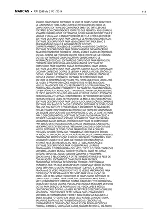 MARCAS - RPI 2246 de 21/01/2014
JOGO DE COMPUTADOR; SOFTWARE DE JOGO DE COMPUTADOR; MONITORES
DE COMPUTADOR; HUBS, COMUTADORES E ROTEADORES DE REDES DE
COMPUTADOR; SOFTWARE DE COMPUTADOR EMBUTIDO EM TELEFONES
PORTÁTEIS E/OU COMPUTADORES PORTÁTEIS QUE PERMITEM AOS USUÁRIOS
JOGAREM E BAIXAR JOGOS ELETRÔNICOS, OUVIR E BAIXAR SONS DE TOQUE E
MÚSICAS E VISUALIZAR E BAIXAR PROTEÇÕES DE TELA E PAPÉIS DE PAREDE;
SOFTWARE DE COMPUTADOR PARA CONTROLE DE APARELHOS DOMÉSTICOS;
SOFTWARE DE COMPUTADOR PARA MENSAGEM INSTANTÂNEA, ENVIO E
RECEBIMENTO DE E-MAILS E INFORMAÇÕES DE CONTATO,
COMPARTILHAMENTO DE AGENDA E COMPARTILHAMENTO DE CONTEÚDO;
SOFTWARE DE COMPUTADOR PARA GERENCIAMENTO E ORGANIZAÇÃO DE
INÚMEROS CONTEÚDOS DIGITAIS DE LEITURA, A SABER, LIVROS ELETRÔNICOS
DIGITAIS, JORNAIS ELETRÔNICOS DIGITAIS, TESES E REVISTAS ELETRÔNICAS
DIGITAIS; SOFTWARE DE COMPUTADOR PARA GERENCIAMENTO DE
INFORMAÇÕES PESSOAIS; SOFTWARE DE COMPUTADOR PARA REPRODUZIR,
COMPARTILHAR E GERENCIAR ARQUIVOS MULTIMÍDIA; SOFTWARE DE
COMPUTADOR PARA COMPRAR, BAIXAR, REPRODUZIR OU OUVIR MÚSICA;
SOFTWARE DE COMPUTADOR PARA COMPRAR, ASSINAR, BAIXAR, REPRODUZIR
OU OUVIR CONTEÚDOS DIGITAIS DE LEITURA, A SABER, LIVROS ELETRÔNICOS
DIGITAIS, JORNAIS ELETRÔNICOS DIGITAIS, TESES, REVISTAS ELETRÔNICAS
DIGITAIS E JOGOS ELETRÔNICOS; SOFTWARE DE COMPUTADOR PARA
SISTEMAS DE INFORMAÇÃO DE VIAGEM PARA FORNECIMENTO DE CONSELHOS
DE VIAGEM E PARA INFORMAÇÕES A RESPEITO DE HOTÉIS, PAISAGENS,
MUSEUS, TRANSPORTE PÚBLICO, RESTAURANTES E OUTRAS INFORMAÇÕES
COM RELAÇÃO À VIAGEM E TRANSPORTE; SOFTWARE DE COMPUTADOR PARA
USO EM GRAVAÇÃO, ORGANIZAÇÃO, TRANSMISSÃO, MANIPULAÇÃO E REVISÃO
DE TEXTO, ARQUIVOS DE ÁUDIO, ARQUIVOS DE VÍDEO E JOGOS ELETRÔNICOS
RELACIONADOS À TELEVISÃO, COMPUTADORES, REPRODUTORES DE MÚSICA,
REPRODUTORES DE VÍDEO, REPRODUTORES DE MÍDIA E TELEFONES MÓVEIS;
SOFTWARE DE COMPUTADOR PARA USO EM BUSCA, NAVEGAÇÃO E COMPRA DE
SOFTWARE NUM BANCO DE DADOS ELETRÔNICO; SOFTWARE DE COMPUTADOR
PARA USO COM SATÉLITE E POR GPS PARA PLANEJAMENTO DE NAVEGAÇÃO,
ROTA DE VIAGEM E MAPEAMENTO ELETRÔNICO; SOFTWARE DE COMPUTADOR
QUE SUGERE OS APLICATIVOS MAIS APROPRIADOS AO USO DA CANETA STYLUS
PARA O DISPOSITIVO MÓVEL; SOFTWARE DE COMPUTADOR PARA ACESSO A
INTERNET E A INÚMEROS APLICATIVOS; SOFTWARE DE COMPUTADOR PARA
VISUALIZAR E BAIXAR MAPAS ELETRÔNICOS; SOFTWARE DE COMPUTADOR
PARA EDIÇÃO DE ATIVIDADES DIÁRIAS, LIVRO DE ENDEREÇOS, CALENDÁRIO,
MEMORANDOS E CONTEÚDOS MULTIMÍDIA ARMAZENADOS EM DISPOSITIVOS
MÓVEIS; SOFTWARE DE COMPUTADOR PARA POSSIBILITAR A CRIAÇÃO,
POSTAGEM, UPLOAD, DOWNLOAD, TRANSMISSÃO, RECEBIMENTO, EDIÇÃO,
EXTRAÇÃO, CODIFICAÇÃO, DECODIFICAÇÃO, REPRODUÇÃO, ARMAZENAMENTO,
ORGANIZAÇÃO, APRESENTAÇÃO, EXIBIÇÃO, MARCAÇÃO, POSTAGEM EM BLOG
OU COMPARTILHAMENTO DE MÍDIA ELETRÔNICA E INFORMAÇÃO PELA
INTERNET, REDE DE ÁREA LOCAL OU REDE DE TELECOMUNICAÇÕES;
SOFTWARE DE COMPUTADOR PARA POSSIBILITAR AOS USUÁRIOS
PROGRAMAREM E DISTRIBUÍREM ÁUDIO, VÍDEO, TEXTO E OUTROS CONTEÚDOS
MULTIMÍDIA, A SABER, MÚSICA, CONCERTOS, VÍDEOS, RÁDIO, TELEVISÃO,
NOTÍCIAS, ESPORTES, JOGOS, EVENTOS CULTURAIS E PROGRAMAS
EDUCACIONAIS E RELACIONADOS A ENTRETENIMENTO ATRAVÉS DE REDE DE
COMUNICAÇÕES; SOFTWARE DE COMPUTADOR PARA RECEBER,
TRANSPORTAR, CODIFICAR, DECODIFICAR, DECIFRAR, CRIPTOGRAFAR,
TRANSMITIR, MULTIPLEXAR, DEMULTIPLEXAR E MANIPULAR VÍDEO E OUTROS
DADOS EM FORMATO DIGITAL PARA ENTREGAR TELEVISÃO E OUTROS
PROGRAMAS DE VÍDEO PARA DISPOSITIVOS DE VÍDEOS APROPRIADOS PARA
DISTRIBUIÇÃO DE PROGRAMAS DE TELEVISÃO PARA VISUALIZAÇÃO EM
APARELHOS DE TELEVISÃO E MONITORES DE COMPUTADOR; SOFTWARE DE
COMPUTADOR UTILIZADO PARA APRIMORAR E OTIMIZAR SOM DE ÁUDIO E
VÍDEO; COMPUTADORES; CÂMERAS DIGITAIS; ÁLBUNS DE FOTO DIGITAIS PARA
EXIBIÇÃO DE FIGURAS DIGITAIS, VIDEOCLIPES E MÚSICA; MOLDURAS DE FOTOS
DIGITAIS PARA EXIBIÇÃO DE FIGURAS DIGITAIS, VIDEOCLIPES E MÚSICA;
DECODIFICADORES DIGITAIS, A SABER, RECEPTORES E DECODIFICADORES DE
MÍDIA DIGITAL, CONVERSORES DE TELEVISÃO A CABO, CONVERSORES
MULTIMÍDIA DE TRANSMISSÃO ETHERNET; IMAGENS DIGITAIS BAIXÁVEIS, A
SABER, IMAGENS FOTOGRÁFICAS OU DE VÍDEO NA ÁREA DA ARQUITETURA,
BAILARINOS, FANTASIAS, INSTRUMENTOS MUSICAIS, CENOGRAFIAS,
EQUIPAMENTOS DE COMUNICAÇÃO, ONDAS DE SOM, FIGURAS POLÍTICAS,
POBREZA, ALEMANHA, MONTANHAS, LAGOS, CAMADAS DE ROCHA, SOLDADOS,

118

 
