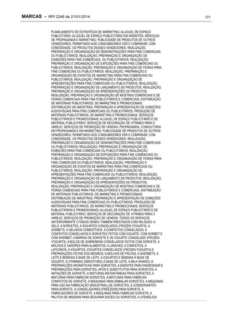 MARCAS - RPI 2246 de 21/01/2014
PLANEJAMENTO DE ESTRATÉGIA DE MARKETING; ALUGUEL DE ESPAÇO
PUBLICITÁRIO; ALUGUEL DE ESPAÇO PUBLICITÁRIO EM WEBSITES; SERVIÇOS
DE PROPAGANDA E MARKETING; PUBLICIDADE DE PRODUTOS DE OUTROS
VENDEDORES, PERMITINDO AOS CONSUMIDORES VER E COMPARAR, COM
COMODIDADE, OS PRODUTOS DESSES VENDEDORES; REALIZAÇÃO,
PREPARAÇÃO E ORGANIZAÇÃO DE DEMONSTRAÇÕES PARA FINS COMERCIAIS
OU PUBLICITÁRIOS; REALIZAÇÃO, PREPARAÇÃO E ORGANIZAÇÃO DE
EXIBIÇÕES PARA FINS COMERCIAIS. OU PUBLICITÁRIOS; REALIZAÇÃO,
PREPARAÇÃO E ORGANIZAÇÃO DE EXPOSIÇÕES PARA FINS COMERCIAIS OU
PUBLICITÁRIOS; REALIZAÇÃO, PREPARAÇÃO E ORGANIZAÇÃO DE FEIRAS PARA
FINS COMERCIAIS OU PUBLICITÁRIOS; REALIZAÇÃO, PREPARAÇÃO E
ORGANIZAÇÃO DE EVENTOS DE MARKETING PARA FINS COMERCIAIS OU
PUBLICITÁRIOS; REALIZAÇÃO, PREPARAÇÃO E ORGANIZAÇÃO DE
APRESENTAÇÕES PARA FINS COMERCIAIS OU PUBLICITÁRIOS; REALIZAÇÃO,
PREPARAÇÃO E ORGANIZAÇÃO DE LANÇAMENTO DE PRODUTOS; REALIZAÇÃO,
PREPARAÇÃO E ORGANIZAÇÃO DE APRESENTAÇÕES DE PRODUTOS;
REALIZAÇÃO, PREPARAÇÃO E ORGANIZAÇÃO DE MOSTRAS COMERCIAIS E DE
FEIRAS COMERCIAIS PARA FINS PUBLICITÁRIOS E COMERCIAIS; DISTRIBUIÇÃO
DE MATERIAIS PUBLICITÁRIOS, DE MARKETING E PROMOCIONAIS;
DISTRIBUIÇÃO DE AMOSTRAS; PREPARAÇÃO E APRESENTAÇÃO DE EXIBIÇÕES
AUDIOVISUAIS PARA FINS COMERCIAIS OU PUBLICITÁRIOS; PRODUÇÃO DE
MATERIAIS PUBLICITÁRIOS, DE MARKETING E PROMOCIONAIS; SERVIÇOS
PUBLICITÁRIOS E PROMOCIONAIS; ALUGUEL DE ESPAÇO PUBLICITÁRIO E DE
MATERIAL PUBLICITÁRIO; SERVIÇOS DE DECORAÇÃO DE VITRINES PARA O
VAREJO; SERVIÇOS DE PROMOÇÃO DE VENDAS; PROPAGANDA; CONSULTORIA
EM PROPAGANDA E EM MARKETING; PUBLICIDADE DE PRODUTOS DE OUTROS
VENDEDORES, PERMITINDO AOS CONSUMIDORES VER E COMPARAR, COM
COMODIDADE, OS PRODUTOS DESSES VENDEDORES; REALIZAÇÃO,
PREPARAÇÃO E ORGANIZAÇÃO DE DEMONSTRAÇÕES PARA FINS COMERCIAIS
OU PUBLICITÁRIOS; REALIZAÇÃO, PREPARAÇÃO E ORGANIZAÇÃO DE
EXIBIÇÕES PARA FINS COMERCIAIS OU PUBLICITÁRIOS; REALIZAÇÃO,
PREPARAÇÃO E ORGANIZAÇÃO DE EXPOSIÇÕES PARA FINS COMERCIAIS OU
PUBLICITÁRIOS; REALIZAÇÃO, PREPARAÇÃO E ORGANIZAÇÃO DE FEIRAS PARA
FINS COMERCIAIS OU PUBLICITÁRIOS; REALIZAÇÃO, PREPARAÇÃO E
ORGANIZAÇÃO DE EVENTOS DE MARKETING PARA FINS COMERCIAIS OU
PUBLICITÁRIOS; REALIZAÇÃO, PREPARAÇÃO E ORGANIZAÇÃO DE
APRESENTAÇÕES PARA FINS COMERCIAIS OU PUBLICITÁRIOS; REALIZAÇÃO,
PREPARAÇÃO E ORGANIZAÇÃO DE LANÇAMENTO DE PRODUTOS; REALIZAÇÃO,
PREPARAÇÃO E ORGANIZAÇÃO DE APRESENTAÇÕES DE PRODUTOS;
REALIZAÇÃO, PREPARAÇÃO E ORGANIZAÇÃO DE MOSTRAS COMERCIAIS E DE
FEIRAS COMERCIAIS PARA FINS PUBLICITÁRIOS E COMERCIAIS; DISTRIBUIÇÃO
DE MATERIAIS PUBLICITÁRIOS, DE MARKETING E PROMOCIONAIS;
DISTRIBUIÇÃO DE AMOSTRAS; PREPARAÇÃO E APRESENTAÇÃO DE EXIBIÇÕES
AUDIOVISUAIS PARA FINS COMERCIAIS OU PUBLICITÁRIOS; PRODUÇÃO DE
MATERIAIS PUBLICITÁRIOS, DE MARKETING E PROMOCIONAIS; SERVIÇOS
PUBLICITÁRIOS E PROMOCIONAIS; ALUGUEL DE ESPAÇO PUBLICITÁRIO E DE
MATERIAL PUBLICITÁRIO; SERVIÇOS DE DECORAÇÃO DE VITRINES PARA O
VAREJO; SERVIÇOS DE PROMOÇÃO DE VENDAS; TODOS OS SERVIÇOS
ANTERIORMENTE CITADOS SENDO TAMBÉM PRESTADOS COM RELAÇÃO: A
GELO, A SORVETES, A IOGURTES CONGELADOS (FROZEN YOGURTS), A
SORBETS, A GELADOS COMESTÍVEIS, A CONFEITOS CONGELADOS, A
CONFEITOS CONGELADOS E SORVETES FEITOS COM IOGURTE, COM SORBET E
COM SHERBET, A BARRAS DE SORVETE E DE IOGURTE CONGELADO (FROZEN
YOGURTS), A BOLOS DE SOBREMESA CONGELADOS FEITOS COM SORVETE, A
MOLHOS E XAROPES PARA ALIMENTOS, A LANCHES, A CONFEITOS, A
LATICÍNIOS, A IOGURTES, IOGURTES CONGELADOS (FROZEN YOGURTS) E
PREPARAÇÕES FEITAS DOS MESMOS, A MOLHOS DE FRUTAS, A SHERBETS, A
LEITE E BEBIDAS À BASE DE LEITE, A IOGURTES E BEBIDAS À BASE DE
IOGURTE, A VITAMINAS (SMOOTHIES) À BASE DE LEITE, A MILK SHAKES, A
PREPARAÇÕES AROMÁTICAS PARA SORVETES, A AGENTES PARA ENGROSSAR E
PREPARAÇÕES PARA SORVETES, APÓS E SUBSTITUTOS PARA SORVETES, A
IMITAÇÕES DE SORVETE, A MISTURAS INSTANTÂNEAS PARA SORVETES, A
MISTURAS PARA FABRICAR SORVETES, A MISTURAS PARA FABRICAR
CONFEITOS DE SORVETE, A MÁQUINAS PARA EMBALAR SORVETES, A MÁQUINAS
PARA USO NA FABRICAÇÃO [INDUSTRIAL] DE SORVETES, A CONSERVANTES
PARA SORVETE, A CONGELADORES [FREEZERS] PARA SORVETE, A
FABRICADORES DE SORVETE, A MÁQUINAS PARA FABRICAR SORVETE, A
PALITOS DE MADEIRA PARA SEGURAR DOCES OU SORVETES, A UTENSÍLIOS

121

 