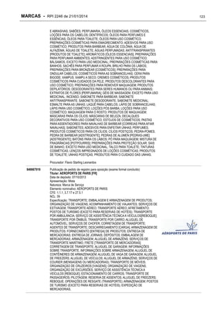 MARCAS - RPI 2246 de 21/01/2014
E ABRASIVAS; SABÕES; PERFUMARIA, ÓLEOS ESSENCIAIS, COSMÉTICOS,
LOÇÕES PARA OS CABELOS; DENTÍFRICOS; ÓLEOS PARA PERFUMES E
ESSÊNCIAS; ÓLEOS PARA TOALETE; ÓLEOS PARA USO COSMÉTICO;
PREPARAÇÕES COSMÉTICAS PARA EMAGRECIMENTO; ADESIVOS PARA USO
COSMÉTICO; PRODUTOS PARA BARBEAR; ÁGUA DE COLÔNIA; ÁGUA DE
ALFAZEMA; ÁGUAS DE TOALETE; ÁGUAS PERFUMADAS; ANTITRANSPIRANTES
[PRODUTOS DE TOALETE]; AROMÁTICOS [ÓLEOS ESSENCIAIS]; PREPARAÇÕES
PARA PERFUMAR AMBIENTES; ADSTRINGENTES PARA USO COSMÉTICO;
BÁLSAMOS, EXCETO PARA USO MEDICINAL; PREPARAÇÕES COSMÉTICAS PARA
BANHOS; SACHÊS PARA PERFUMAR A ROUPA; BRILHO PARA OS LÁBIOS;
PREPARAÇÕES PARA BRONZEAR [COSMÉTICOS]; PREPARAÇÕES PARA
ONDULAR CABELOS; COSMÉTICOS PARA AS SOBRANCELHAS; CERA PARA
BIGODE; XAMPUS; XAMPU A SECO; CREMES COSMÉTICOS; PRODUTOS
COSMÉTICOS PARA CUIDADOS DA PELE; PRODUTOS DESCOLORANTES PARA
USO COSMÉTICO; PREPARAÇÕES PARA REMOVER MAQUIAGEM; PRODUTOS
DEPILATÓRIOS; DESODORANTES PARA SERES HUMANOS OU PARA ANIMAIS;
EXTRATOS DE FLORES [PERFUMARIA]; GÉIS DE MASSAGEM, EXCETO PARA USO
MEDICINAL; INCENSO; SABONETE PARA BARBEAR; SABONETE
ANTITRANSPIRANTE; SABONETE DESODORANTE; SABONETE MEDICINAL;
ESMALTE PARA AS UNHAS; LAQUÊ PARA CABELOS; LÁPIS DE SOBRANCELHAS;
LÁPIS PARA USO COSMÉTICO; LOÇÕES PÓS BARBA; LOÇÕES PARA USO
COSMÉTICO; MAQUIAGEM PARA O ROSTO; PRODUTOS DE MAQUIAGEM;
MÁSCARAS PARA OS CÍLIOS; MÁSCARAS DE BELEZA; DECALQUES
DECORATIVOS PARA USO COSMÉTICO; ESTOJOS DE COSMÉTICOS; PASTAS
PARA ASSENTADORES PARA NAVALHAS DE BARBEAR [CORREIAS PARA AFIAR
NAVALHAS]; SABONETES; ADESIVOS PARA ENFEITAR UNHAS; PERFUMES;
PRODUTOS COSMÉTICOS PARA OS CÍLIOS; CÍLIOS POSTIÇOS; PEDRA-POMES;
PEDRA DE BARBEAR [ADSTRIGENTE]; PEDRAS DE ALÚMEN [PEDRAS-UME]
[ADSTRIGENTE]; BATONS PARA OS LÁBIOS; PÓ PARA MAQUIAGEM; MISTURA DE
FRAGRÂNCIAS [POTPOURRIS]; PREPARAÇÕES PARA PROTEÇÃO SOLAR; SAIS
DE BANHO, EXCETO PARA USO MEDICINAL; TALCO PARA TOALETE; TINTURAS
COSMÉTICAS; LENÇOS IMPREGNADOS DE LOÇÕES COSMÉTICAS; PRODUTOS
DE TOALETE; UNHAS POSTIÇAS; PRODUTOS PARA O CUIDADO DAS UNHAS.
Procurador: Flavio Starling Leonardos
840667019

Publicação de pedido de registro para oposição (exame formal concluído)
Titular: AEROPORTS DE PARIS [FR]
Data de depósito: 07/10/2013
Apresentação: Mista
Natureza: Marca de Serviço
Elemento nominativo: AÉROPORTS DE PARIS
CFE: 1.1.1, 3.7.17 e 27.5.1
NCL: 39
Especificação: TRANSPORTE; EMBALAGEM E ARMAZENAGEM DE PRODUTOS;
ORGANIZAÇÃO DE VIAGENS; ACOMPANHAMENTO DE VIAJANTES; SERVIÇOS DE
ESTIVAGEM; TRANSPORTE AÉREO; TRANSPORTE AÉREO; AFRETAMENTO;
POSTOS DE TURISMO (EXCETO PARA RESERVAS DE HOTÉIS); TRANSPORTE
POR AMBULÂNCIA; SERVIÇO DE ASSISTÊNCIA TÉCNICA A VEÍCULOS[REBOQUE];
TRANSPORTE POR ÔNIBUS; TRANSPORTE POR CARRO; ALUGUEL DE
AUTOMÓVEL; SERVIÇOS DE CHOFER; CORRETAGEM DE TRANSPORTE;
AGENTES DE TRANSPORTE; DESCARREGAMENTO [CARGA]; ARMAZENAGEM DE
PRODUTOS; FORNECIMENTO [ENTREGA] DE PRODUTOS; ENTREGA DE
MERCADORIAS; ENTREGA DE JORNAIS; DEPÓSITOS; EMBALAGEM DE
MERCADORIAS; ARMAZENAGEM; ALUGUEL DE ARMAZÉNS; SERVIÇOS DE
TRANSPORTE MARÍTIMO; FRETE [TRANSPORTE DE MERCADORIAS];
CORRETAGEM DE TRANSPORTE; ALUGUEL DE GARAGEM; INFORMAÇÕES
SOBRE TRANSPORTE, INFORMAÇÕES SOBRE ARMAZENAGEM; ALUGUEL DE
CONTÊINERES DE ARMAZENAGEM; ALUGUEL DE VAGA DE GARAGEM; ALUGUEL
DE FREEZERS; ALUGUEL DE VEÍCULOS; ALUGUEL DE ARMAZÉNS; SERVIÇOS DE
COURIER (MENSAGENS OU MERCADORIAS); TRANSPORTE DE MÓVEIS;
ORGANIZAÇÃO DE CRUZEIROS [VIAGENS]; ORGANIZAÇÃO DE VIAGENS;
ORGANIZAÇÃO DE EXCURSÕES; SERVIÇO DE ASSISTÊNCIA TÉCNICA A
VEÍCULOS [REBOQUE]; ESTACIONAMENTO DE CARROS; TRANSPORTE DE
PASSAGEIROS; PILOTAGEM; RESERVA DE ASSENTOS; ALUGUEL DE FREEZERS;
REBOQUE; OPERAÇÕES DE RESGATE (TRANSPORTE); ARMAZENAGEM; POSTOS
DE TURISMO (EXCETO PARA RESERVAS DE HOTÉIS); EXPEDIÇÃO DE
MERCADORIAS.

123

 