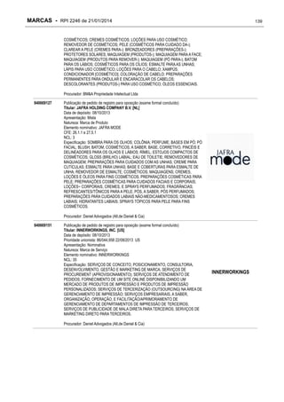 MARCAS - RPI 2246 de 21/01/2014

139

COSMÉTICOS; CREMES COSMÉTICOS; LOÇÕES PARA USO COSMÉTICO;
REMOVEDOR DE COSMÉTICOS; PELE (COSMÉTICOS PARA CUIDADO DA-);
CLAREAR A PELE (CREMES PARA-); BRONZEADORES (PREPARAÇÕES-);
PROTETORES SOLARES; MAQUIAGEM (PRODUTOS-); MAQUIAGEM PARA A FACE;
MAQUIAGEM (PRODUTOS PARA REMOVER-); MAQUIAGEM (PÓ PARA-); BATOM
PARA OS LÁBIOS; COSMÉTICOS PARA OS CÍLIOS; ESMALTE PARA AS UNHAS;
LÁPIS PARA USO COSMÉTICO; LOÇÕES PARA O CABELO; XAMPÚS;
CONDICIONADOR [COSMÉTICO]; COLORAÇÃO DE CABELO; PREPARAÇÕES
PERMANENTES PARA ONDULAR E ENCARACOLAR OS CABELOS;
DESCOLORANTES (PRODUTOS-) PARA USO COSMÉTICO; ÓLEOS ESSENCIAIS.
Procurador: BM&A Propriedade Intelectual Ltda
840669127

Publicação de pedido de registro para oposição (exame formal concluído)
Titular: JAFRA HOLDING COMPANY B.V. [NL]
Data de depósito: 08/10/2013
Apresentação: Mista
Natureza: Marca de Produto
Elemento nominativo: JAFRA MODE
CFE: 26.1.1 e 27.5.1
NCL: 3
Especificação: SOMBRA PARA OS OLHOS; COLÔNIA; PERFUME; BASES EM PÓ; PÓ
FACIAL; BLUSH; BATOM; COSMÉTICOS, A SABER, BASE, CORRETIVO, PINCÉIS E
DELINEADORES PARA OS OLHOS E LÁBIOS; RÍMEL; ESTOJOS COMPACTOS DE
COSMÉTICOS; GLOSS (BRILHO) LABIAL; EAU DE TOILETIE; REMOVEDORES DE
MAQUIAGEM; PREPARAÇÕES PARA CUIDADOS COM AS UNHAS; CREME PARA
CUTICULAS; ESMALTE PARA UNHAS; BASE E COBERTURAS PARA ESMALTE DE
UNHA; REMOVEDOR DE ESMALTE; COSMÉTICOS; MAQUIAGENS; CREMES,
LOÇÕES E ÓLEOS PARA FINS COSMÉTICOS; PREPARAÇÕES COSMÉTICAS PARA
PELE; PREPARAÇÕES COSMÉTICAS PARA CUIDADOS FACIAIS E CORPORAIS;
LOÇÕES~ CORPORAIS, CREMES, E SPRAYS PERFUMADOS; FRAGRÂNCIAS;
REFRESCANTES/TÔNICOS PARA A PELE; PÓS, A SABER, PÓS PERFUMADOS;
PREPARAÇÕES PARA CUIDADOS LABIAIS NÃO-MEDICAMENTOSOS; CREMES
LABIAIS; HIDRATANTES LABIAIS; SPRAYS TÓPICOS PARA PELE PARA FINS
COSMÉTICOS.
Procurador: Daniel Advogados (Alt.de Daniel & Cia)

840669151

Publicação de pedido de registro para oposição (exame formal concluído)
Titular: INNERWORKINGS, INC. [US]
Data de depósito: 08/10/2013
Prioridade unionista: 86/044,958 22/08/2013 US
Apresentação: Nominativa
Natureza: Marca de Serviço
Elemento nominativo: INNERWORKINGS
NCL: 35
Especificação: SERVIÇOS DE CONCEITO, POSICIONAMENTO, CONSULTORIA,
DESENVOLVIMENTO, GESTÃO E MARKETING DE MARCA; SERVIÇOS DE
PROCUREMENT (APROVISIONAMENTO); SERVIÇOS DE ATENDIMENTO DE
PEDIDOS; FORNECIMENTO DE UM SITE ONLINE DISPONIBILIZANDO UM
MERCADO DE PRODUTOS DE IMPRESSÃO E PRODUTOS DE IMPRESSÃO
PERSONALIZADOS; SERVIÇOS DE TERCERIZAÇÃO (OUTSOURCING) NA ÁREA DE
GERENCIAMENTO DE IMPRESSÃO; SERVIÇOS EMPRESARIAIS, A SABER,
ORGANIZAÇÃO, OPERAÇÃO, E FACILITAÇÃO/APRIMORAMENTO DE
GERENCIAMENTO DE DEPARTAMENTOS DE IMPRESSÃO DE TERCEIROS;
SERVIÇOS DE PUBLICIDADE DE MALA DIRETA PARA TERCEIROS; SERVIÇOS DE
MARKETING DIRETO PARA TERCEIROS.
Procurador: Daniel Advogados (Alt.de Daniel & Cia)

INNERWORKINGS

 