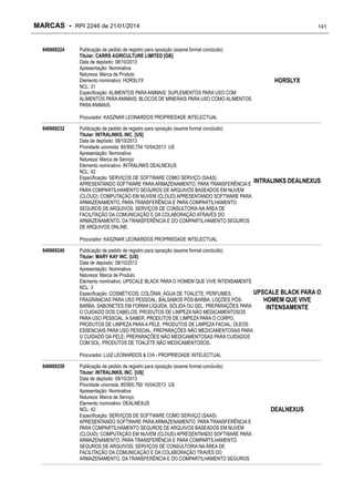 MARCAS - RPI 2246 de 21/01/2014
840669224

Publicação de pedido de registro para oposição (exame formal concluído)
Titular: CARRS AGRICULTURE LIMITED [GB]
Data de depósito: 08/10/2013
Apresentação: Nominativa
Natureza: Marca de Produto
Elemento nominativo: HORSLYX
NCL: 31
Especificação: ALIMENTOS PARA ANIMAIS; SUPLEMENTOS PARA USO COM
ALIMENTOS PARA ANIMAIS; BLOCOS DE MINERAIS PARA USO COMO ALIMENTOS
PARA ANIMAIS.

141

HORSLYX

Procurador: KASZNAR LEONARDOS PROPRIEDADE INTELECTUAL
840669232

Publicação de pedido de registro para oposição (exame formal concluído)
Titular: INTRALINKS, INC. [US]
Data de depósito: 08/10/2013
Prioridade unionista: 85/900,754 10/04/2013 US
Apresentação: Nominativa
Natureza: Marca de Serviço
Elemento nominativo: INTRALINKS DEALNEXUS
NCL: 42
Especificação: SERVIÇOS DE SOFTWARE COMO SERVIÇO (SAAS)
APRESENTANDO SOFTWARE PARA ARMAZENAMENTO, PARA TRANSFERÊNCIA E
PARA COMPARTILHAMENTO SEGUROS DE ARQUIVOS BASEADOS EM NUVEM
(CLOUD); COMPUTAÇÃO EM NUVEM (CLOUD) APRESENTANDO SOFTWARE PARA
ARMAZENAMENTO, PARA TRANSFERÊNCIA E PARA COMPARTILHAMENTO
SEGUROS DE ARQUIVOS; SERVIÇOS DE CONSULTORIA NA ÁREA DE
FACILITAÇÃO DA COMUNICAÇÃO E DA COLABORAÇÃO ATRAVÉS DO
ARMAZENAMENTO, DA TRANSFERÊNCIA E DO COMPARTILHAMENTO SEGUROS
DE ARQUIVOS ONLINE.

INTRALINKS DEALNEXUS

Procurador: KASZNAR LEONARDOS PROPRIEDADE INTELECTUAL
840669240

Publicação de pedido de registro para oposição (exame formal concluído)
Titular: MARY KAY INC. [US]
Data de depósito: 08/10/2013
Apresentação: Nominativa
Natureza: Marca de Produto
Elemento nominativo: UPSCALE BLACK PARA O HOMEM QUE VIVE INTENSAMENTE
NCL: 3
UPSCALE BLACK PARA O
Especificação: COSMÉTICOS; COLÔNIA; ÁGUA DE TOALETE; PERFUMES;
FRAGRÂNCIAS PARA USO PESSOAL; BÁLSAMOS PÓS-BARBA; LOÇÕES PÓSHOMEM QUE VIVE
BARBA; SABONETES EM FORMA LÍQUIDA, SÓLIDA OU GEL; PREPARAÇÕES PARA
INTENSAMENTE
O CUIDADO DOS CABELOS; PRODUTOS DE LIMPEZA NÃO MEDICAMENTOSOS
PARA USO PESSOAL, A SABER, PRODUTOS DE LIMPEZA PARA O CORPO,
PRODUTOS DE LIMPEZA PARA A PELE, PRODUTOS DE LIMPEZA FACIAL; ÓLEOS
ESSENCIAIS PARA USO PESSOAL; PREPARAÇÕES NÃO MEDICAMENTOSAS PARA
O CUIDADO DA PELE; PREPARAÇÕES NÃO MEDICAMENTOSAS PARA CUIDADOS
COM SOL; PRODUTOS DE TOALETE NÃO MEDICAMENTOSOS.
Procurador: LUIZ LEONARDOS & CIA - PROPRIEDADE INTELECTUAL

840669259

Publicação de pedido de registro para oposição (exame formal concluído)
Titular: INTRALINKS, INC. [US]
Data de depósito: 08/10/2013
Prioridade unionista: 85/900,760 10/04/2013 US
Apresentação: Nominativa
Natureza: Marca de Serviço
Elemento nominativo: DEALNEXUS
NCL: 42
Especificação: SERVIÇOS DE SOFTWARE COMO SERVIÇO (SAAS)
APRESENTANDO SOFTWARE PARA ARMAZENAMENTO, PARA TRANSFERÊNCIA E
PARA COMPARTILHAMENTO SEGUROS DE ARQUIVOS BASEADOS EM NUVEM
(CLOUD); COMPUTAÇÃO EM NUVEM (CLOUD) APRESENTANDO SOFTWARE PARA
ARMAZENAMENTO, PARA TRANSFERÊNCIA E PARA COMPARTILHAMENTO
SEGUROS DE ARQUIVOS; SERVIÇOS DE CONSULTORIA NA ÁREA DE
FACILITAÇÃO DA COMUNICAÇÃO E DA COLABORAÇÃO TRAVÉS DO
ARMAZENAMENTO, DA TRANSFERÊNCIA E DO COMPARTILHAMENTO SEGUROS

DEALNEXUS

 