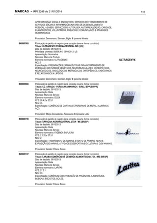 MARCAS - RPI 2246 de 21/01/2014

146

APRESENTAÇÃO SOCIAL E ENCONTROS; SERVIÇOS DE FORNECIMENTO DE
SERVIÇOS SOCIAIS E INFORMAÇÕES NA ÁREA DE DESENVOLVIMENTO
PESSOAL, A SABER, SERVIÇOS DE AUTOAJUDA, AUTORREALIZAÇÃO, CARIDADE,
FILANTRÓPICOS, VOLUNTÁRIOS, PÚBLICOS E COMUNITÁRIOS E ATIVIDADES
HUMANITÁRIAS.
Procurador: Dannemann, Siemsen, Bigler & Ipanema Moreira
840669569

Publicação de pedido de registro para oposição (exame formal concluído)
Titular: ULTRAGENYX PHARMACEUTICAL INC. [US]
Data de depósito: 08/10/2013
Prioridade unionista: 85/898,417 08/04/2013 US
Apresentação: Nominativa
Natureza: Marca de Produto
Elemento nominativo: ULTRAGENYX
NCL: 5
Especificação: PREPARAÇÕES FARMACÊUTICAS PARA O TRATAMENTO DE
DOENÇAS E DISTÚRBIOS GENÉTICOS, NEUROMUSCULARES, OSTEOPÁTICOS,
NEUROLÓGICOS, ONCOLÓGICOS, METABÓLICOS, ORTOPÉDICOS, ENDÓCRINOS
E RELACIONADOS A LIPÍDIOS.
Procurador: Dannemann, Siemsen, Bigler & Ipanema Moreira

840669666

Publicação de pedido de registro para oposição (exame formal concluído)
Titular: CG. ARRUDA - PERSIANAS MARINGA - EIRELI EPP [BR/PR]
Data de depósito: 09/10/2013
Apresentação: Mista
Natureza: Marca de Serviço
Elemento nominativo: D'LUX
CFE: 26.4.2 e 27.5.1
NCL: 35
Especificação: COMÉRCIO DE CORTINAS E PERSIANAS DE METAL, ALUMÍNIO E
AÇO.
Procurador: Marpa Consultoria e Assessoria Empresarial Ltda.

840669739

Publicação de pedido de registro para oposição (exame formal concluído)
Titular: SAPUCAIA AGROINDUSTRIAL LTDA - ME [BR/SP]
Data de depósito: 09/10/2013
Apresentação: Mista
Natureza: Marca de Serviço
Elemento nominativo: FAZENDA SAPUCAIA
CFE: 2.1.20 e 27.5.1
NCL: 41
Especificação: TREINAMENTO DE ANIMAIS, EVENTO DE ANIMAIS, FEIRA E
EXPOSIÇÃO DE ANIMAIS, ATIVIDADES DESPORTIVAS E CULTURAIS COM ANIMAIS.
Procurador: Geisler Chbane Bosso

840669747

Publicação de pedido de registro para oposição (exame formal concluído)
Titular: LARAMA COMÉRCIO DE GÊNEROS ALIMENTÍCIOS LTDA - ME [BR/SP]
Data de depósito: 09/10/2013
Apresentação: Mista
Natureza: Marca de Serviço
Elemento nominativo: LARITAS
CFE: 27.5.1
NCL: 35
Especificação: COMÉRCIO E DISTRIBUIÇÃO DE PRODUTOS ALIMENTÍCIOS,
BEBIDAS, BISCOITOS, DOCES.
Procurador: Geisler Chbane Bosso

ULTRAGENYX

 