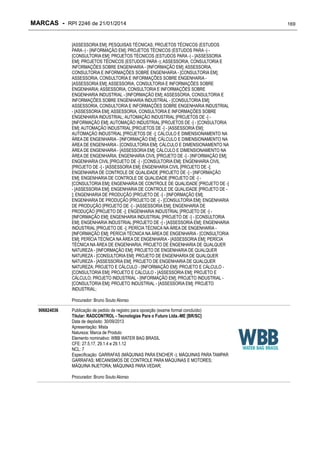 MARCAS - RPI 2246 de 21/01/2014
[ASSESSORIA EM]; PESQUISAS TÉCNICAS; PROJETOS TÉCNICOS (ESTUDOS
PARA -) - [INFORMAÇÃO EM]; PROJETOS TÉCNICOS (ESTUDOS PARA -) [CONSULTORIA EM]; PROJETOS TÉCNICOS (ESTUDOS PARA -) - [ASSESSORIA
EM]; PROJETOS TÉCNICOS (ESTUDOS PARA -); ASSESSORIA, CONSULTORIA E
INFORMAÇÕES SOBRE ENGENHARIA - [INFORMAÇÃO EM]; ASSESSORIA,
CONSULTORIA E INFORMAÇÕES SOBRE ENGENHARIA - [CONSULTORIA EM];
ASSESSORIA, CONSULTORIA E INFORMAÇÕES SOBRE ENGENHARIA [ASSESSORIA EM]; ASSESSORIA, CONSULTORIA E INFORMAÇÕES SOBRE
ENGENHARIA; ASSESSORIA, CONSULTORIA E INFORMAÇÕES SOBRE
ENGENHARIA INDUSTRIAL - [INFORMAÇÃO EM]; ASSESSORIA, CONSULTORIA E
INFORMAÇÕES SOBRE ENGENHARIA INDUSTRIAL - [CONSULTORIA EM];
ASSESSORIA, CONSULTORIA E INFORMAÇÕES SOBRE ENGENHARIA INDUSTRIAL
- [ASSESSORIA EM]; ASSESSORIA, CONSULTORIA E INFORMAÇÕES SOBRE
ENGENHARIA INDUSTRIAL; AUTOMAÇÃO INDUSTRIAL [PROJETOS DE -] [INFORMAÇÃO EM]; AUTOMAÇÃO INDUSTRIAL [PROJETOS DE -] - [CONSULTORIA
EM]; AUTOMAÇÃO INDUSTRIAL [PROJETOS DE -] - [ASSESSORIA EM];
AUTOMAÇÃO INDUSTRIAL [PROJETOS DE -]; CÁLCULO E DIMENSIONAMENTO NA
ÁREA DE ENGENHARIA - [INFORMAÇÃO EM]; CÁLCULO E DIMENSIONAMENTO NA
ÁREA DE ENGENHARIA - [CONSULTORIA EM]; CÁLCULO E DIMENSIONAMENTO NA
ÁREA DE ENGENHARIA - [ASSESSORIA EM]; CÁLCULO E DIMENSIONAMENTO NA
ÁREA DE ENGENHARIA; ENGENHARIA CIVIL [PROJETO DE -] - [INFORMAÇÃO EM];
ENGENHARIA CIVIL [PROJETO DE -] - [CONSULTORIA EM]; ENGENHARIA CIVIL
[PROJETO DE -] - [ASSESSORIA EM]; ENGENHARIA CIVIL [PROJETO DE -];
ENGENHARIA DE CONTROLE DE QUALIDADE [PROJETO DE -] - [INFORMAÇÃO
EM]; ENGENHARIA DE CONTROLE DE QUALIDADE [PROJETO DE -] [CONSULTORIA EM]; ENGENHARIA DE CONTROLE DE QUALIDADE [PROJETO DE -]
- [ASSESSORIA EM]; ENGENHARIA DE CONTROLE DE QUALIDADE [PROJETO DE ]; ENGENHARIA DE PRODUÇÃO [PROJETO DE -] - [INFORMAÇÃO EM];
ENGENHARIA DE PRODUÇÃO [PROJETO DE -] - [CONSULTORIA EM]; ENGENHARIA
DE PRODUÇÃO [PROJETO DE -] - [ASSESSORIA EM]; ENGENHARIA DE
PRODUÇÃO [PROJETO DE -]; ENGENHARIA INDUSTRIAL [PROJETO DE -] [INFORMAÇÃO EM]; ENGENHARIA INDUSTRIAL [PROJETO DE -] - [CONSULTORIA
EM]; ENGENHARIA INDUSTRIAL [PROJETO DE -] - [ASSESSORIA EM]; ENGENHARIA
INDUSTRIAL [PROJETO DE -]; PERÍCIA TÉCNICA NA ÁREA DE ENGENHARIA [INFORMAÇÃO EM]; PERÍCIA TÉCNICA NA ÁREA DE ENGENHARIA - [CONSULTORIA
EM]; PERÍCIA TÉCNICA NA ÁREA DE ENGENHARIA - [ASSESSORIA EM]; PERÍCIA
TÉCNICA NA ÁREA DE ENGENHARIA; PROJETO DE ENGENHARIA DE QUALQUER
NATUREZA - [INFORMAÇÃO EM]; PROJETO DE ENGENHARIA DE QUALQUER
NATUREZA - [CONSULTORIA EM]; PROJETO DE ENGENHARIA DE QUALQUER
NATUREZA - [ASSESSORIA EM]; PROJETO DE ENGENHARIA DE QUALQUER
NATUREZA; PROJETO E CÁLCULO - [INFORMAÇÃO EM]; PROJETO E CÁLCULO [CONSULTORIA EM]; PROJETO E CÁLCULO - [ASSESSORIA EM]; PROJETO E
CÁLCULO; PROJETO INDUSTRIAL - [INFORMAÇÃO EM]; PROJETO INDUSTRIAL [CONSULTORIA EM]; PROJETO INDUSTRIAL - [ASSESSORIA EM]; PROJETO
INDUSTRIAL;
Procurador: Bruno Souto Alonso
906824036

Publicação de pedido de registro para oposição (exame formal concluído)
Titular: RADCONTROL - Tecnologias Para o Futuro Ltda.-ME [BR/SC]
Data de depósito: 30/09/2013
Apresentação: Mista
Natureza: Marca de Produto
Elemento nominativo: WBB WATER BAG BRASIL
CFE: 27.5.17, 29.1.4 e 29.1.12
NCL: 7
Especificação: GARRAFAS (MÁQUINAS PARA ENCHER -); MÁQUINAS PARA TAMPAR
GARRAFAS; MECANISMOS DE CONTROLE PARA MÁQUINAS E MOTORES;
MÁQUINA INJETORA; MÁQUINAS PARA VEDAR;
Procurador: Bruno Souto Alonso

169

 