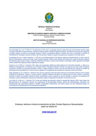 MARCAS - RPI 2246 de 21/01/2014

2

REPÚBLICA FEDERATIVA DO BRASIL
Presidente
Dilma Roussef
MINISTÉRIO DO DESENVOLVIMENTO, INDÚSTRIA E COMÉRCIO EXTERIOR
Ministro do Desenvolvimento, Indústria e Comércio Exterior
Fernando Pimentel
INSTITUTO NACIONAL DA PROPRIEDADE INDUSTRIAL
Presidente
Jorge de Paula Costa Ávila

De conformidade com a Lei nº 5.648 de 11 de dezembro de 1970, esta é a publicação oficial do Instituto Nacional da Propriedade Industrial, órgão
vinculado ao Ministério do Desenvolvimento, Indústria e Comércio Exterior, República Federativa do Brasil, que publica todos os seus atos, despachos
e decisões relativos ao sistema de propriedade industrial no Brasil, compreendendo Marcas e Patentes, bem como os referentes a contratos de
Transferência de Tecnologia e assuntos correlatos, além dos que dizem respeito ao registro de programas de computador como direito autoral.
As established by Law nº 5.648 of december 11, 1970, this is the official publication of the National Institute of Industrial Property, an office under the
Ministry of Development, Industry and Foreign Trade, Federative Republic of Brazil, which publishes all its official acts, orders and decisions regarding
the industrial property system in Brazil, comprising Trademarks and Patents, as well as those refering to Technology Transfer agreements and related
matters, besides those regarding software registering as copyright.
D´après la Loi nº 5.648 du 11 décembre 1970, celle-si est la publication officielle de I'Institut National de la Propriété Industrielle, un office lié au
Ministère du Développement, de I‘Industrie et du Commerce Extérieur, République Fédérative du Brésil, qui publie tous ses actes, ordres et décisions
concernant le système de la propriété industrielle au Brésil, y compris marques et brevets, aussi que ceux référents aux contracts de transfert de
technologie et des sujets afférents, en outre que ceux se rapportant à l'enregistrement des programmes d´ordinateur comme droit d'auteur.
Según estabelece la Ley nº 5.648 de 11 diciembre 1970, esta es la publicación oficial del Instituto Nacional de la Propiedad Industrial, oficina vinculada
al Ministerio del Desarrollo, Industria y Comercio Exterior, República Federativa del Brasil, que publica todos sus actos, ordenes y decisiónes
referentes al sistema de propiedad industrial en Brasil, comprendendo marcas y patentes así que los referentes a contractos de transferencia de
tecnologia y asuntos corelacionados, además de los referentes al registro de programas de ordenador como derecho de autor.
Laut Gezets Nr. 5.648 vom 11. dezember 1970, ist dies das Amtsblatt des Nationalen Instituts für gewerbliches Eigentum (INPI), eines Organs des
Bundesministerium für Entwicklung, Industrie und Aussenhandel, der Bundesrepublik Brasilien, welches alle Amtshandlungen, Beschlüsse und
Entscheidungen über gewerbliches Eigentum in Brasilien, einschliesslich Warenzeichen und Patente, ebenso wie auch Übertragunsvertrage von
Technologie und Computerprogramme als Urheberrecht veroffentlicht.

Endereços, telefones e horários de atendimento da Sede, Divisões Regionais e Representações
podem ser obtidos em:

www.inpi.gov.br

 