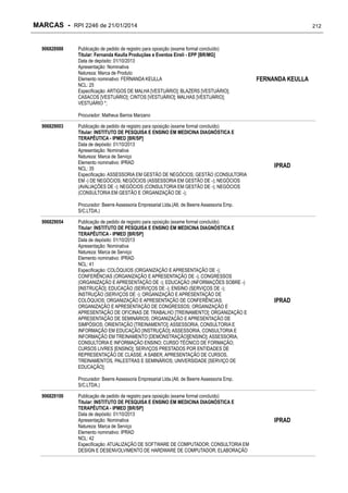MARCAS - RPI 2246 de 21/01/2014
906828988

Publicação de pedido de registro para oposição (exame formal concluído)
Titular: Fernanda Keulla Produções e Eventos Eireli - EPP [BR/MG]
Data de depósito: 01/10/2013
Apresentação: Nominativa
Natureza: Marca de Produto
Elemento nominativo: FERNANDA KEULLA
NCL: 25
Especificação: ARTIGOS DE MALHA [VESTUÁRIO]; BLAZERS [VESTUÁRIO];
CASACOS [VESTUÁRIO]; CINTOS [VESTUÁRIO]; MALHAS [VESTUÁRIO];
VESTUÁRIO *;

212

FERNANDA KEULLA

Procurador: Matheus Barros Marzano
906829003

Publicação de pedido de registro para oposição (exame formal concluído)
Titular: INSTITUTO DE PESQUISA E ENSINO EM MEDICINA DIAGNÓSTICA E
TERAPÊUTICA - IPMED [BR/SP]
Data de depósito: 01/10/2013
Apresentação: Nominativa
Natureza: Marca de Serviço
Elemento nominativo: IPRAD
NCL: 35
Especificação: ASSESSORIA EM GESTÃO DE NEGÓCIOS; GESTÃO (CONSULTORIA
EM -) DE NEGÓCIOS; NEGÓCIOS (ASSESSORIA EM GESTÃO DE -); NEGÓCIOS
(AVALIAÇÕES DE -); NEGÓCIOS (CONSULTORIA EM GESTÃO DE -); NEGÓCIOS
(CONSULTORIA EM GESTÃO E ORGANIZAÇÃO DE -);

IPRAD

Procurador: Beerre Assessoria Empresarial Ltda.(Alt. de Beerre Assessoria Emp.
S/C.LTDA.)
906829054

Publicação de pedido de registro para oposição (exame formal concluído)
Titular: INSTITUTO DE PESQUISA E ENSINO EM MEDICINA DIAGNÓSTICA E
TERAPÊUTICA - IPMED [BR/SP]
Data de depósito: 01/10/2013
Apresentação: Nominativa
Natureza: Marca de Serviço
Elemento nominativo: IPRAD
NCL: 41
Especificação: COLÓQUIOS (ORGANIZAÇÃO E APRESENTAÇÃO DE -);
CONFERÊNCIAS (ORGANIZAÇÃO E APRESENTAÇÃO DE -); CONGRESSOS
(ORGANIZAÇÃO E APRESENTAÇÃO DE -); EDUCAÇÃO (INFORMAÇÕES SOBRE -)
[INSTRUÇÃO]; EDUCAÇÃO (SERVIÇOS DE -); ENSINO (SERVIÇOS DE -);
INSTRUÇÃO (SERVIÇOS DE -); ORGANIZAÇÃO E APRESENTAÇÃO DE
COLÓQUIOS; ORGANIZAÇÃO E APRESENTAÇÃO DE CONFERÊNCIAS;
ORGANIZAÇÃO E APRESENTAÇÃO DE CONGRESSOS; ORGANIZAÇÃO E
APRESENTAÇÃO DE OFICINAS DE TRABALHO [TREINAMENTO]; ORGANIZAÇÃO E
APRESENTAÇÃO DE SEMINÁRIOS; ORGANIZAÇÃO E APRESENTAÇÃO DE
SIMPÓSIOS; ORIENTAÇÃO [TREINAMENTO]; ASSESSORIA, CONSULTORIA E
INFORMAÇÃO EM EDUCAÇÃO [INSTRUÇÃO]; ASSESSORIA, CONSULTORIA E
INFORMAÇÃO EM TREINAMENTO [DEMONSTRAÇÃO][ENSINO]; ASSESSORIA,
CONSULTORIA E INFORMAÇÃO ENSINO; CURSO TÉCNICO DE FORMAÇÃO;
CURSOS LIVRES [ENSINO]; SERVIÇOS PRESTADOS POR ENTIDADES DE
REPRESENTAÇÃO DE CLASSE, A SABER, APRESENTAÇÃO DE CURSOS,
TREINAMENTOS, PALESTRAS E SEMINÁRIOS; UNIVERSIDADE [SERVIÇO DE
EDUCAÇÃO];

IPRAD

Procurador: Beerre Assessoria Empresarial Ltda.(Alt. de Beerre Assessoria Emp.
S/C.LTDA.)
906829100

Publicação de pedido de registro para oposição (exame formal concluído)
Titular: INSTITUTO DE PESQUISA E ENSINO EM MEDICINA DIAGNÓSTICA E
TERAPÊUTICA - IPMED [BR/SP]
Data de depósito: 01/10/2013
Apresentação: Nominativa
Natureza: Marca de Serviço
Elemento nominativo: IPRAD
NCL: 42
Especificação: ATUALIZAÇÃO DE SOFTWARE DE COMPUTADOR; CONSULTORIA EM
DESIGN E DESENVOLVIMENTO DE HARDWARE DE COMPUTADOR; ELABORAÇÃO

IPRAD

 