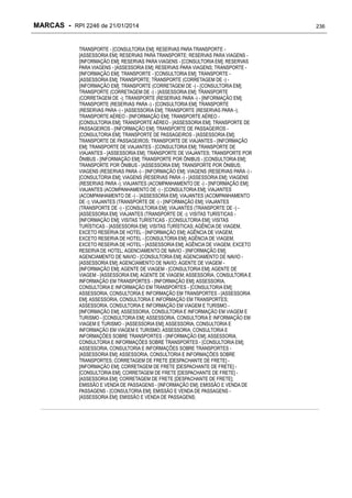 MARCAS - RPI 2246 de 21/01/2014
TRANSPORTE - [CONSULTORIA EM]; RESERVAS PARA TRANSPORTE [ASSESSORIA EM]; RESERVAS PARA TRANSPORTE; RESERVAS PARA VIAGENS [INFORMAÇÃO EM]; RESERVAS PARA VIAGENS - [CONSULTORIA EM]; RESERVAS
PARA VIAGENS - [ASSESSORIA EM]; RESERVAS PARA VIAGENS; TRANSPORTE [INFORMAÇÃO EM]; TRANSPORTE - [CONSULTORIA EM]; TRANSPORTE [ASSESSORIA EM]; TRANSPORTE; TRANSPORTE (CORRETAGEM DE -) [INFORMAÇÃO EM]; TRANSPORTE (CORRETAGEM DE -) - [CONSULTORIA EM];
TRANSPORTE (CORRETAGEM DE -) - [ASSESSORIA EM]; TRANSPORTE
(CORRETAGEM DE -); TRANSPORTE (RESERVAS PARA -) - [INFORMAÇÃO EM];
TRANSPORTE (RESERVAS PARA -) - [CONSULTORIA EM]; TRANSPORTE
(RESERVAS PARA -) - [ASSESSORIA EM]; TRANSPORTE (RESERVAS PARA -);
TRANSPORTE AÉREO - [INFORMAÇÃO EM]; TRANSPORTE AÉREO [CONSULTORIA EM]; TRANSPORTE AÉREO - [ASSESSORIA EM]; TRANSPORTE DE
PASSAGEIROS - [INFORMAÇÃO EM]; TRANSPORTE DE PASSAGEIROS [CONSULTORIA EM]; TRANSPORTE DE PASSAGEIROS - [ASSESSORIA EM];
TRANSPORTE DE PASSAGEIROS; TRANSPORTE DE VIAJANTES - [INFORMAÇÃO
EM]; TRANSPORTE DE VIAJANTES - [CONSULTORIA EM]; TRANSPORTE DE
VIAJANTES - [ASSESSORIA EM]; TRANSPORTE DE VIAJANTES; TRANSPORTE POR
ÔNIBUS - [INFORMAÇÃO EM]; TRANSPORTE POR ÔNIBUS - [CONSULTORIA EM];
TRANSPORTE POR ÔNIBUS - [ASSESSORIA EM]; TRANSPORTE POR ÔNIBUS;
VIAGENS (RESERVAS PARA -) - [INFORMAÇÃO EM]; VIAGENS (RESERVAS PARA -) [CONSULTORIA EM]; VIAGENS (RESERVAS PARA -) - [ASSESSORIA EM]; VIAGENS
(RESERVAS PARA -); VIAJANTES (ACOMPANHAMENTO DE -) - [INFORMAÇÃO EM];
VIAJANTES (ACOMPANHAMENTO DE -) - [CONSULTORIA EM]; VIAJANTES
(ACOMPANHAMENTO DE -) - [ASSESSORIA EM]; VIAJANTES (ACOMPANHAMENTO
DE -); VIAJANTES (TRANSPORTE DE -) - [INFORMAÇÃO EM]; VIAJANTES
(TRANSPORTE DE -) - [CONSULTORIA EM]; VIAJANTES (TRANSPORTE DE -) [ASSESSORIA EM]; VIAJANTES (TRANSPORTE DE -); VISITAS TURÍSTICAS [INFORMAÇÃO EM]; VISITAS TURÍSTICAS - [CONSULTORIA EM]; VISITAS
TURÍSTICAS - [ASSESSORIA EM]; VISITAS TURÍSTICAS; AGÊNCIA DE VIAGEM,
EXCETO RESERVA DE HOTEL - [INFORMAÇÃO EM]; AGÊNCIA DE VIAGEM,
EXCETO RESERVA DE HOTEL - [CONSULTORIA EM]; AGÊNCIA DE VIAGEM,
EXCETO RESERVA DE HOTEL - [ASSESSORIA EM]; AGÊNCIA DE VIAGEM, EXCETO
RESERVA DE HOTEL; AGENCIAMENTO DE NAVIO - [INFORMAÇÃO EM];
AGENCIAMENTO DE NAVIO - [CONSULTORIA EM]; AGENCIAMENTO DE NAVIO [ASSESSORIA EM]; AGENCIAMENTO DE NAVIO; AGENTE DE VIAGEM [INFORMAÇÃO EM]; AGENTE DE VIAGEM - [CONSULTORIA EM]; AGENTE DE
VIAGEM - [ASSESSORIA EM]; AGENTE DE VIAGEM; ASSESSORIA, CONSULTORIA E
INFORMAÇÃO EM TRANSPORTES - [INFORMAÇÃO EM]; ASSESSORIA,
CONSULTORIA E INFORMAÇÃO EM TRANSPORTES - [CONSULTORIA EM];
ASSESSORIA, CONSULTORIA E INFORMAÇÃO EM TRANSPORTES - [ASSESSORIA
EM]; ASSESSORIA, CONSULTORIA E INFORMAÇÃO EM TRANSPORTES;
ASSESSORIA, CONSULTORIA E INFORMAÇÃO EM VIAGEM E TURISMO [INFORMAÇÃO EM]; ASSESSORIA, CONSULTORIA E INFORMAÇÃO EM VIAGEM E
TURISMO - [CONSULTORIA EM]; ASSESSORIA, CONSULTORIA E INFORMAÇÃO EM
VIAGEM E TURISMO - [ASSESSORIA EM]; ASSESSORIA, CONSULTORIA E
INFORMAÇÃO EM VIAGEM E TURISMO; ASSESSORIA, CONSULTORIA E
INFORMAÇÕES SOBRE TRANSPORTES - [INFORMAÇÃO EM]; ASSESSORIA,
CONSULTORIA E INFORMAÇÕES SOBRE TRANSPORTES - [CONSULTORIA EM];
ASSESSORIA, CONSULTORIA E INFORMAÇÕES SOBRE TRANSPORTES [ASSESSORIA EM]; ASSESSORIA, CONSULTORIA E INFORMAÇÕES SOBRE
TRANSPORTES; CORRETAGEM DE FRETE [DESPACHANTE DE FRETE] [INFORMAÇÃO EM]; CORRETAGEM DE FRETE [DESPACHANTE DE FRETE] [CONSULTORIA EM]; CORRETAGEM DE FRETE [DESPACHANTE DE FRETE] [ASSESSORIA EM]; CORRETAGEM DE FRETE [DESPACHANTE DE FRETE];
EMISSÃO E VENDA DE PASSAGENS - [INFORMAÇÃO EM]; EMISSÃO E VENDA DE
PASSAGENS - [CONSULTORIA EM]; EMISSÃO E VENDA DE PASSAGENS [ASSESSORIA EM]; EMISSÃO E VENDA DE PASSAGENS;

236

 