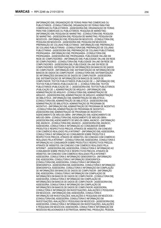 MARCAS - RPI 2246 de 21/01/2014
[INFORMAÇÃO EM]; ORGANIZAÇÃO DE FEIRAS PARA FINS COMERCIAIS OU
PUBLICITÁRIOS - [CONSULTORIA EM]; ORGANIZAÇÃO DE FEIRAS PARA FINS
COMERCIAIS OU PUBLICITÁRIOS - [ASSESSORIA EM]; ORGANIZAÇÃO DE FEIRAS
PARA FINS COMERCIAIS OU PUBLICITÁRIOS; PESQUISA DE MARKETING [INFORMAÇÃO EM]; PESQUISA DE MARKETING - [CONSULTORIA EM]; PESQUISA
DE MARKETING - [ASSESSORIA EM]; PESQUISA DE MARKETING; PESQUISA EM
NEGÓCIOS - [INFORMAÇÃO EM]; PESQUISA EM NEGÓCIOS - [CONSULTORIA EM];
PESQUISA EM NEGÓCIOS - [ASSESSORIA EM]; PESQUISA EM NEGÓCIOS;
PREPARAÇÃO DE COLUNAS PUBLICITÁRIAS - [INFORMAÇÃO EM]; PREPARAÇÃO
DE COLUNAS PUBLICITÁRIAS - [CONSULTORIA EM]; PREPARAÇÃO DE COLUNAS
PUBLICITÁRIAS - [ASSESSORIA EM]; PREPARAÇÃO DE COLUNAS PUBLICITÁRIAS;
PROPAGANDA - [INFORMAÇÃO EM]; PROPAGANDA - [CONSULTORIA EM];
PROPAGANDA - [ASSESSORIA EM]; PROPAGANDA; PUBLICIDADE ON-LINE EM
REDE DE COMPUTADORES - [INFORMAÇÃO EM]; PUBLICIDADE ON-LINE EM REDE
DE COMPUTADORES - [CONSULTORIA EM]; PUBLICIDADE ON-LINE EM REDE DE
COMPUTADORES - [ASSESSORIA EM]; PUBLICIDADE ON-LINE EM REDE DE
COMPUTADORES; SISTEMATIZAÇÃO DE INFORMAÇÕES EM BANCOS DE DADOS
DE COMPUTADOR - [INFORMAÇÃO EM]; SISTEMATIZAÇÃO DE INFORMAÇÕES EM
BANCOS DE DADOS DE COMPUTADOR - [CONSULTORIA EM]; SISTEMATIZAÇÃO
DE INFORMAÇÕES EM BANCOS DE DADOS DE COMPUTADOR - [ASSESSORIA
EM]; SISTEMATIZAÇÃO DE INFORMAÇÕES EM BANCOS DE DADOS DE
COMPUTADOR; TEXTOS PUBLICITÁRIOS (PUBLICAÇÃO DE -) - [INFORMAÇÃO EM];
TEXTOS PUBLICITÁRIOS (PUBLICAÇÃO DE -) - [CONSULTORIA EM]; TEXTOS
PUBLICITÁRIOS (PUBLICAÇÃO DE -) - [ASSESSORIA EM]; TEXTOS PUBLICITÁRIOS
(PUBLICAÇÃO DE -); ADMINISTRAÇÃO DE ARQUIVO - [INFORMAÇÃO EM];
ADMINISTRAÇÃO DE ARQUIVO - [CONSULTORIA EM]; ADMINISTRAÇÃO DE
ARQUIVO - [ASSESSORIA EM]; ADMINISTRAÇÃO DE ARQUIVO; ADMINISTRAÇÃO
DE BIBLIOTECA - [INFORMAÇÃO EM]; ADMINISTRAÇÃO DE BIBLIOTECA [CONSULTORIA EM]; ADMINISTRAÇÃO DE BIBLIOTECA - [ASSESSORIA EM];
ADMINISTRAÇÃO DE BIBLIOTECA; ADMINISTRAÇÃO DE PROGRAMA DE
INCENTIVO - [INFORMAÇÃO EM]; ADMINISTRAÇÃO DE PROGRAMA DE INCENTIVO
- [CONSULTORIA EM]; ADMINISTRAÇÃO DE PROGRAMA DE INCENTIVO [ASSESSORIA EM]; ADMINISTRAÇÃO DE PROGRAMA DE INCENTIVO;
AGENCIAMENTO DE MÃO-DE-OBRA - [INFORMAÇÃO EM]; AGENCIAMENTO DE
MÃO-DE-OBRA - [CONSULTORIA EM]; AGENCIAMENTO DE MÃO-DE-OBRA [ASSESSORIA EM]; AGENCIAMENTO DE MÃO-DE-OBRA; ANÚNCIO - [INFORMAÇÃO
EM]; ANÚNCIO - [CONSULTORIA EM]; ANÚNCIO - [ASSESSORIA EM]; ANÚNCIO;
ASSESSORIA, CONSULTORIA E INFORMAÇÃO AO CONSUMIDOR SOBRE
PRODUTOS E RESPECTIVOS PREÇOS, ATRAVÉS DE WEBSITES, EM CONEXÃO
COM COMÉRCIO REALIZADO PELA INTERNET - [INFORMAÇÃO EM]; ASSESSORIA,
CONSULTORIA E INFORMAÇÃO AO CONSUMIDOR SOBRE PRODUTOS E
RESPECTIVOS PREÇOS, ATRAVÉS DE WEBSITES, EM CONEXÃO COM COMÉRCIO
REALIZADO PELA INTERNET - [CONSULTORIA EM]; ASSESSORIA, CONSULTORIA E
INFORMAÇÃO AO CONSUMIDOR SOBRE PRODUTOS E RESPECTIVOS PREÇOS,
ATRAVÉS DE WEBSITES, EM CONEXÃO COM COMÉRCIO REALIZADO PELA
INTERNET - [ASSESSORIA EM]; ASSESSORIA, CONSULTORIA E INFORMAÇÃO AO
CONSUMIDOR SOBRE PRODUTOS E RESPECTIVOS PREÇOS, ATRAVÉS DE
WEBSITES, EM CONEXÃO COM COMÉRCIO REALIZADO PELA INTERNET;
ASSESSORIA, CONSULTORIA E INFORMAÇÃO DEMOGRÁFICA - [INFORMAÇÃO
EM]; ASSESSORIA, CONSULTORIA E INFORMAÇÃO DEMOGRÁFICA [CONSULTORIA EM]; ASSESSORIA, CONSULTORIA E INFORMAÇÃO
DEMOGRÁFICA - [ASSESSORIA EM]; ASSESSORIA, CONSULTORIA E INFORMAÇÃO
DEMOGRÁFICA; ASSESSORIA, CONSULTORIA E INFORMAÇÃO EM COMPILAÇÃO
DE INFORMAÇÕES EM BANCOS DE DADOS DE COMPUTADOR - [INFORMAÇÃO
EM]; ASSESSORIA, CONSULTORIA E INFORMAÇÃO EM COMPILAÇÃO DE
INFORMAÇÕES EM BANCOS DE DADOS DE COMPUTADOR - [CONSULTORIA EM];
ASSESSORIA, CONSULTORIA E INFORMAÇÃO EM COMPILAÇÃO DE
INFORMAÇÕES EM BANCOS DE DADOS DE COMPUTADOR - [ASSESSORIA EM];
ASSESSORIA, CONSULTORIA E INFORMAÇÃO EM COMPILAÇÃO DE
INFORMAÇÕES EM BANCOS DE DADOS DE COMPUTADOR; ASSESSORIA,
CONSULTORIA E INFORMAÇÃO EM INVESTIGAÇÕES, AVALIAÇÕES E PESQUISAS
EM NEGÓCIOS - [INFORMAÇÃO EM]; ASSESSORIA, CONSULTORIA E
INFORMAÇÃO EM INVESTIGAÇÕES, AVALIAÇÕES E PESQUISAS EM NEGÓCIOS [CONSULTORIA EM]; ASSESSORIA, CONSULTORIA E INFORMAÇÃO EM
INVESTIGAÇÕES, AVALIAÇÕES E PESQUISAS EM NEGÓCIOS - [ASSESSORIA EM];
ASSESSORIA, CONSULTORIA E INFORMAÇÃO EM INVESTIGAÇÕES, AVALIAÇÕES
E PESQUISAS EM NEGÓCIOS; ASSESSORIA, CONSULTORIA E INFORMAÇÃO EM
NEGÓCIOS RELACIONADOS À ESTRATÉGIA, MARKETING, PRODUÇÃO, PESSOAL

256

 