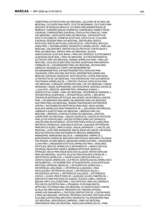 MARCAS - RPI 2246 de 21/01/2014
COBERTORES ELÉTRICOS PARA USO MEDICINAL; COLCHÕES DE AR PARA USO
MEDICINAL; COLCHÕES PARA PARTO; COLETES ABDOMINAIS; COLETORES PARA
DESCARTE DE RESÍDUOS MÉDICOS; COLHERES PARA ADMINISTRAÇÃO DE
REMÉDIOS; COMADRES [BACIAS HIGIÊNICAS]; COMPRESSAS TERMELÉTRICAS
[CIRURGIA]; COMPRESSORES [CIRURGIA]; CONTA-GOTAS (FRASCOS -) PARA
USO MEDICINAL; CONTA-GOTAS PARA USO MEDICINAL; CONTRACEPTIVOS,
EXCETO OS QUÍMICOS; CORNETAS ACÚSTICAS; CORTA-CALOS; CUTELARIA
[CIRURGIA]; DEDEIRAS PARA USO MEDICINAL; DENTADURAS; DENTES
ARTIFICIAIS; DENTES ARTIFICIAIS (CONJUNTOS DE -) [PRÓTESES]; DENTIÇÃO
(ANÉIS PARA -); DESFIBRILADORES; DIAGNÓSTICO (APARELHOS DE -) PARA USO
MEDICINAL; DIALISADORES; DISPOSITIVOS DE PROTEÇÃO CONTRA RAIOS X
PARA USO MEDICINAL; DRENOS PARA USO MEDICINAL; DUCHAS
GINECOLÓGICAS; ELÁSTICAS (MEIAS -) PARA USO CIRÚRGICO; ELETRICAMENTE
(ALMOFADAS AQUECIDAS -) PARA USO MEDICINAL; ELETROCARDIÓGRAFOS;
ELETRODOS PARA USO MEDICINAL; ENEMAS (APARELHOS PARA -) PARA USO
MEDICINAL; ESCALPELOS [BISTURIS]; ESCARAS (ALMOFADAS PARA IMPEDIR A
FORMAÇÃO DE -); ESCARRADORES PARA USO MEDICINAL; ESCOVAS PARA
LIMPAR AS CAVIDADES DO CORPO; ESFIGMOMANÔMETRO;
ESFIGMOMANÔMETROS; ESFIGMOTENSIÔMETROS; ESPELHOS PARA
CIRURGIÕES; ESPELHOS PARA DENTISTAS; ESPIRÔMETROS [APARELHOS
MÉDICOS]; ESPONJAS CIRÚRGICAS; ESTETOSCÓPIOS; FILTROS PARA RAIOS
ULTRAVIOLETAS DE USO MEDICINAL; FIOS [CIRÚRGICOS]; FIOS GUIA MÉDICOS;
FISIOTERAPIA (APARELHOS DE -); FÓRCEPS; FRASCOS CONTA-GOTAS PARA
USO MEDICINAL; FUMIGAÇÃO (APARELHOS PARA -) DE USO MEDICINAL; FUNDAS
HERNIANAS; FUNDAS SUSPENSÓRIAS; GASTROSCÓPIOS; GRAVIDEZ (CINTAS DE
-); GUIA (FIOS -) MÉDICOS; HEMATÍMETROS; HERNIANAS (FUNDAS -);
HIDROSTÁTICAS (CAMAS -) PARA USO MEDICINAL; HIPODÉRMICAS (SERINGAS -);
HIPOGÁSTRICAS (ALMOFADAS -); HIPOGÁSTRICAS (CINTAS -); IMPLANTES
CIRÚRGICOS [MATERIAIS ARTIFICIAIS]; INALADORES; INCONTINÊNCIA (LENÇÓIS
PARA -); INCUBADORAS PARA BEBÊS; INCUBADORAS PARA USO MEDICINAL;
INJETORES PARA USO MEDICINAL; INSÔNIA (TRAVESSEIROS SOPORÍFEROS
CONTRA -); INSTRUMENTOS OBSTÉTRICOS PARA GADO; INSUFLADORES;
INVÁLIDOS (APARELHOS PARA TRANSPORTE DE -); JOELHEIRAS ORTOPÉDICAS;
LÂMPADAS A QUARTZO PARA USO MEDICINAL; LÂMPADAS PARA USO
MEDICINAL; LÂMPADAS ULTRAVIOLETA PARA USO MEDICINAL; LANCETAS;
LASERS PARA USO MEDICINAL; LENÇÓIS CIRÚRGICOS; LENÇÓIS DE PROTEÇÃO
PARA LEITOS HOSPITALARES; LENÇÓIS ESTÉREIS [PARA USO CIRÚRGICO];
LENÇÓIS PARA INCONTINÊNCIA; LENTES [PRÓTESES INTRA-OCULARES] PARA
IMPLANTES CIRÚRGICOS; LIGADURAS ELÁSTICAS; LIGADURAS ORTOPÉDICAS
PARA ARTICULAÇÕES; LIMPA-OUVIDOS; LINGUAL (RASPADOR -); LUVAS DE USO
MEDICINAL; LUVAS PARA MASSAGENS; MACAS [PADIOLAS]; MACAS COM RODAS;
MALETAS ESPECIAIS PARA INSTRUMENTOS MÉDICOS; MAMADEIRAS;
MAMADEIRAS; MAMADEIRAS (BICOS DE -); MAMADEIRAS (TAMPAS DE -);
MARCAPASSOS CARDÍACOS; MÁSCARAS ANESTÉSICAS; MÁSCARAS UTILIZADAS
POR PESSOAL DA ÁREA MÉDICA; MASSAGEM (APARELHOS PARA -); MASSAGENS
(LUVAS PARA -); MASSAGENS ESTÉTICAS (APARELHOS PARA -); MAXILARES
ARTIFICIAIS; MÉDICOS (APARELHOS E INSTRUMENTOS -); MEIAS ELÁSTICAS
[CIRURGIA]; MEIAS PARA VARIZES; MEMBROS ARTIFICIAIS; MESAS DE
OPERAÇÃO; MOLAS PARA ARQUEADOS DOS CALÇADOS; MÓVEIS ESPECIAIS
PARA USO MEDICINAL; MULETAS; MULETAS PARA INVÁLIDOS (PONTAS DE -);
OBSTÉTRICOS (APARELHOS -); ODONTOLÓGICO (BROCAS PARA USO -);
ODONTOLÓGICOS (APARELHOS -) ELÉTRICOS; ODONTOLÓGICOS (APARELHOS E
INSTRUMENTOS -); OFTALMÔMETROS; OFTALMOSCÓPIOS; OLHOS ARTIFICIAIS
[PRÓTESE]; OPERAÇÃO (MESAS DE -); ORTODÔNTICOS (APARELHOS -);
ORTOPÉDICAS (JOELHEIRAS -); ORTOPÉDICAS (LIGADURAS -) PARA
ARTICULAÇÕES; ORTOPÉDICAS (SOLAS -); ORTOPÉDICAS (SOLAS -);
ORTOPÉDICOS (ARTIGOS -); ORTOPÉDICOS (CALÇADOS -); ORTOPÉDICOS
(CINTOS -); OUVIDO (PROTETORES DE -) [AUDIÇÃO]; OUVIDO (TAMPÕES DE -)
[DISPOSITIVO PARA PROTEÇÃO DA AUDIÇÃO; OUVIDOS (LIMPA-); PADIOLAS
[MACAS]; PARTO (COLCHÕES PARA -); PELE ARTIFICIAL PARA USO CIRÚRGICO;
PÉS CHATOS (SUPORTES PARA -); PESSÁRIOS; PIVÔS PARA DENTES
ARTIFICIAIS; POLTRONAS PARA USO MEDICINAL OU ODONTOLÓGICO; PONTAS
DE MULETAS PARA INVÁLIDOS; PRESERVATIVOS; PRESSÃO ARTERIAL
(APARELHOS PARA MEDIR A -); PROTEÇÃO (DISPOSITIVOS DE -) CONTRA RAIOS
X PARA USO MEDICINAL; PRÓTESES; PRÓTESES CAPILARES; PRÓTESES INTRAOCULARES [LENTES] PARA IMPLANTES CIRÚRGICOS; PULVERIZADORES PARA
USO MEDICINAL; RADIOGÊNEAS (LÂMPADAS -) PARA USO MEDICINAL;
RADIOGRAFIAS PARA USO MEDICINAL; RADIOLOGIA (APARELHOS DE -) PARA

280

 
