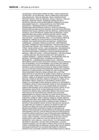 MARCAS - RPI 2246 de 21/01/2014
USO MEDICINAL; RADIOTERAPIA (APARELHOS PARA -); RAIOS ULTRAVIOLETA
(FILTROS PARA -) DE USO MEDICINAL; RAIOS X (APARELHOS E INSTALAÇÕES
PARA GERAÇÃO DE -) PARA USO MEDICINAL; RAIOS X (DISPOSITIVOS DE
PROTEÇÃO CONTRA -) PARA USO MEDICINAL; RAIOS X (TUBOS DE -) PARA USO
MEDICINAL; RASPADOR LINGUAL; REANIMAÇÃO (APARELHOS PARA -);
RECIPIENTES PARA APLICAÇÃO DE MEDICAMENTOS; REMÉDIOS (COLHERES
PARA ADMINISTRAÇÃO DE -); RESÍDUOS MÉDICOS (COLETORES PARA
DESCARTE DE -); RESPIRAÇÃO ARTIFICIAL (APARELHOS PARA -);
RESPIRADORES PARA RESPIRAÇÃO ARTIFICIAL; RETRETES (CADEIRAS-);
ROUPAS ESPECIAIS PARA SALAS DE OPERAÇÃO; SEIOS ARTIFICIAIS [PRÓTESE];
SERINGAS PARA INJEÇÃO; SERINGAS PARA USO MEDICINAL; SERRAS PARA USO
CIRÚRGICO; SOLAS ORTOPÉDICAS; SONDAS PARA USO MEDICINAL; STENTS
[ENDOPRÓTESES VASCULARES]; SUPORTES PARA PÉS CHATOS; SURDEZ
(APARELHOS PARA TRATAMENTO DE -); SUSPENSÓRIAS (FUNDAS -); SUTURA
(AGULHAS PARA -); SUTURA (MATERIAL PARA -); TALAS [CIRURGIA]; TAMPAS DE
MAMADEIRAS; TAMPÕES DE OUVIDO [DISPOSITIVO PARA PROTEÇÃO DA
AUDIÇÃO]; TELAS RADIOLÓGICAS PARA USO MEDICINAL; TERMELÉTRICAS
(COMPRESSAS -) [CIRURGIA]; TÉRMICAS (ALMOFADAS -) PARA PRIMEIROS
SOCORROS; TERMÔMETRO PARA USO MEDICINAL; TESOURAS PARA CASTRAR;
TESOURAS PARA CIRURGIA; TESTE (APARELHOS DE -) PARA USO MEDICINAL;
TIPÓIAS; TRAÇÃO (APARELHOS DE -) PARA USO MEDICINAL; TRAVESSEIROS DE
AR PARA USO MEDICINAL; TRAVESSEIROS SOPORÍFEROS CONTRA INSÔNIA;
TROCARTES [INSTRUMENTO CIRÚRGICO]; TUBOS DE DRENAGEM PARA USO
MEDICINAL; UMBILICAIS (CINTAS -); URETRAIS (SERINGAS -); URETRAIS (SONDAS
-); URINÓIS [VASILHAS]; UROLÓGICOS (APARELHOS E INSTRUMENTOS -);
UTERINAS (SERINGAS -); VAGINAIS (SERINGAS -); VAPORIZADORES PARA USO
MEDICINAL; VENTOSAS MEDICINAIS; VETERINÁRIOS (APARELHOS E
INSTRUMENTOS -); VIBROMASSAGEM (APARELHOS DE -); ABRE-BOCA
[INSTRUMENTO ODONTOLÓGICO]; AFASTADOR CIRÚRGICO; AGULHA CIRÚRGICA;
AGULHA EPIDÉRMICA; AGULHA HIPODÉRMICA; AGULHA PARA CEGO [BRAILE];
AGULHA PARA ODONTOLOGIA; AGULHA PARA SERINGA INJEÇÃO; ALAVANCA
CIRÚRGICA; ALGÁLIA [SONDA PARA EXTRAÇÃO DE URINA OU PARA EXAME DE
CÁLCULOS VESICAIS]; ALMOFADA PARA MASSAGEM TERAPÊUTICA; ALMOFADA
PARA MULETA; ALMOFADA PARA USO TERAPÊUTICO; AMPLIFICADOR TERMOIÔNICO [EQUIPAMENTO MÉDICO]; ANIMAL [SERINGA PARA -]; ANTIFONE
[AMORTECEDOR DE SOM PARA FIM DE EXAME CLÍNICO]; APARELHO CIENTÍFICO
E MÉDICO A LASER; APARELHO DE CALIBRAÇÃO PARA SENSOR DE PRESSÃO
ARTERIAL; APARELHO DE MEDIÇÃO OCULAR; APARELHO DE TRAÇÃO PARA USO
MEDICINAL; APARELHO DENTÁRIO; APARELHO ORTODÔNTICO; APARELHO OU
INSTRUMENTO MÉDICO; APARELHO OU INSTRUMENTO ODONTOLÓGICO;
APARELHO OU INSTRUMENTO PARA VACINAÇÃO; APARELHO OU INSTRUMENTO
VETERINÁRIO; APARELHO PARA CASTRAÇÃO; APARELHO PARA TRATAMENTO DE
CASCO DE ANIMAL; ARGOLA OU ELO DE LIGADURA PARA USO CIRÚRGICO;
ASSENTO PARA ENFERMO; AUSCULTADOR [ESTETOSCÓPIO]; AVENTAL DE USO
PROFISSIONAL DESCARTÁVEL OU NÃO; BANDAGEM ELÁSTICA DE USO
TERAPÊUTICO; BANDEJA PARA LABORATÓRIO; BENGALA PARA CEGO; BOLAS
PARA EXERCÍCIO DE FISIOTERAPIA [USO TERAPÊUTICO]; BOLSA PARA
ARMAZENAMENTO DE SANGUE CONTENDO SOLUÇÕES ANTICOAGULANTE E
PRESERVATIVA; BOLSA TÉRMICA PARA USO MEDICINAL; BOLSA PARA NUTRIÇÃO
PARENTERAL; BOMBA DE COBALTO [MÉDICA]; BOMBA DE OXIGÊNIO [MÉDICA];
BOMBA ELÉTRICA PARA O SEIO; BOMBA PARA ESTÔMAGO; BONECAS INFLÁVEIS
[ACESSÓRIOS DE ESTIMULAÇÃO SEXUAL]; BORRACHA PARA O APARELHO
DENTÁRIO E PARA SEPARAR O DENTE; BOTICÃO PARA DENTISTA; BRACELETE
DE COBRE PARA USO TERAPÊUTICO; BRACELETE MAGNÉTICO PARA USO
TERAPÊUTICO; BRAÇO ARTIFICIAL; BROCA PARA DENTISTA [APARELHO];
BRUNIDOR [INSTRUMENTO DENTÁRIO]; CADEIRA DE MASSAGEM COM
APARELHO PARA MASSAGEM ACOPLADO [APARELHO DE MASSAGEM]; CADEIRA
PARA ENFERMO E INVÁLIDO; CAIXA DE PAPELÃO ESPECÍFICA PARA DESCARTE
DE MATERIAL MÉDICO-HOSPITALAR; CAIXA ESTERILIZADA PARA TERMÔMETRO
CLÍNICO; CAMA COM DISPOSITIVO ESPECIAL DE ENFERMAGEM; CÂNULA PARA O
OUVIDO; CÂNULA TRAQUEAL; CATEGUTE [MATERIAL DE SUTURA]; CATETER
CARDIOLÓGICO; CINTA CORRETIVA; CINTO DE TRAÇÃO PÉLVICA; CINTO
HIPOGÁSTRIO; CINTO UMBILICAL; COLAR CERVICAL; COLCHÃO MAGNETIZADO
ORTOPÉDICO E MEDICINAL; COLCHÃO PARA USO MEDICINAL; COLCHETE
CIRÚRGICO [AGRAVE]; COLETOR SEMI-AUTOMÁTICO PARA COLETA DE SANGUE;
CURETA; CUSPIDEIRA PARA USO MEDICINAL; DEDEIRA PARA USO EM CURATIVO;
DIAFRAGMA [CONTRACEPTIVO]; DILATADOR [INSTRUMENTO CIRÚRGICO];
DISPOSITIVO DE COLOSTOMIA; DISPOSITIVO PARA APARAR CAUDA OU ORELHA;

281

 