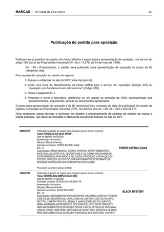 MARCAS - RPI 2246 de 21/01/2014

39

Publicação de pedido para oposição

Publicam-se os pedidos de registro de marca listados a seguir para a apresentação de oposição, nos termos do
artigo 158 da Lei da Propriedade Industrial (LPI, lei n.º 9.279, de 14 de maio de 1996).
Art. 158 - Protocolizado, o pedido será publicado para apresentação de oposição no prazo de 60
(sessenta) dias.
Para apresentar oposição ao pedido de registro:
1. Acesse o e-Marcas no site do INPI (www.inpi.gov.br);
2. Emita uma Guia de Recolhimento da União (GRU) para o serviço de “oposição” (código 332) ou
"oposição com fundamento em alto renome" (código 359);
3. Efetue o pagamento; e
4. Preencha e envie o formulário (eletrônico ou em papel) na emissão da GRU, acompanhado dos
esclarecimentos, argumentos, provas ou documentos apropriados.
O prazo para apresentação de oposição é de 60 (sessenta) dias, contados da data de publicação do pedido de
registro na Revista da Propriedade Industrial (RPI), nos termos dos art. 158, 221, 222 e 223 da LPI.
Para esclarecer outras dúvidas e conhecer em detalhe o processamento de pedidos de registro de marca e
outras petições, não deixe de consultar o Manual do Usuário de Marcas no site do INPI.

829858512

Publicação de pedido de registro para oposição (exame formal concluído)
Titular: EDIVALDO DA SILVA [BR/SP]
Data de depósito: 08/09/2008
Apresentação: Nominativa
Natureza: Marca de Serviço
Elemento nominativo: FORRÓ BATIDA LOUKA
NCL: 41
Especificação: BANDA MUSICAL, SHOWS, EVENTOS, ENTRETENIMENTOS E
ESPETÁCULOS ARTÍSTICOS, DESPORTIVOS E CULTURAIS, PROGRAMAS DE
ENTRETENIMENTO PARA RÁDIO E TELEVISÃO, PRODUÇÃO E GRAVAÇÃO EM
ESTÚDIO, SERVIÇOS DE ESTÚDIO CINEMATOGRÁFICO E FONOGRÁFICO E
SERVIÇOS CORRELATOS QUE COMPORTEM ESTA CLASSE.

FORRÓ BATIDA LOUKA

Procurador: Lucinete Cardoso de Melo
830049789

Publicação de pedido de registro para oposição (exame formal concluído)
Titular: MONTBLANC-SIMPLO GmbH [DE]
Data de depósito: 04/02/2009
Prioridade unionista: 08/3592535 04/08/2008 FR
Apresentação: Nominativa
Natureza: Marca de Produto
Elemento nominativo: BLACK MYSTERY
NCL: 16
Especificação: INSTRUMENTOS PARA ESCREVER, INCLUINDO CANETAS-TINTEIRO,
CANETAS ESFEROGRÁFICAS, LÁPIS, CANETAS COM PONTA DE FELTRO (TIPO
FELT-TIP), CANETAS TIPO ROLLERBALLS, MARCADORES DE DOCUMENTOS,
EMBALAGEM PARA INSTRUMENTOS DE ESCREVER, ESTOJOS DE PRESENTE
PARA INSTRUMENTOS DE ESCREVER, TINTAS E REFIS, ARTIGOS DE PAPELARIA,
DIÁRIOS, PESOS PARA PAPEL, MATERIAIS DE ESCRITÓRIO, SUPORTES DE MESA
PARA INSTRUMENTOS DE ESCREVER E MATERIAIS DE ESCRITÓRIO, SUPORTE

BLACK MYSTERY

 