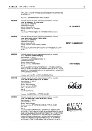 MARCAS - RPI 2246 de 21/01/2014

40

PARA LÁPIS E CANETAS, PARTES E ACESSÓRIOS DE TODOS OS PRODUTOS
RELACIONADOS.
Procurador: LAETITIA MARIA ALICE PABLO D'HANENS
840148348

840209258

840285698

Publicação de pedido de registro para oposição (exame formal concluído)
Titular: NILTON ABREU DE SOUSA [BR/SP]
Data de depósito: 01/06/2012
Apresentação: Nominativa
Natureza: Marca de Serviço
Elemento nominativo: NILTON ABREU
NCL: 41
Especificação: APRESENTAÇÕES DE SHOWS E EVENTOS MUSICAIS
Publicação de pedido de registro para oposição (exame formal concluído)
Titular: MARIA ALICE GOULART SERRA [BR/SP]
Data de depósito: 27/07/2012
Apresentação: Nominativa
Natureza: Marca de Serviço
Elemento nominativo: SCRIPT FILMS COMPANY
NCL: 41
Especificação: PUBLICITARIO ESPECIALIZADO EM TÍTULO DE FILME LIVRO E
PEÇAS
Publicação de pedido de registro para oposição (exame formal concluído)
Titular: SYMANTEC CORPORATION [US]
Data de depósito: 02/10/2012
Prioridade unionista: 85/588,282 03/04/2012 US
Apresentação: Nominativa
Natureza: Marca de Serviço
Elemento nominativo: NORTON ZONE
NCL: 42
Especificação: SERVIÇOS DE SUPORTE TÉCNICO E PARA CONSUMIDORES;
SERVIÇOS RELACIONADOS A COMPUTADORES; SERVIÇOS DE APLICAÇÃO E
SERVIÇOS DE PROVEDORES; SERVIÇOS DE COMPUTADORES; SERVIÇOS DE
SOFTWARE DE COMPUTADOR.
Procurador: MMV AGENTES DA PROPRIEDADE INDUSTRIAL

840304005

Publicação de pedido de registro para oposição (exame formal concluído)
Titular: JOELMA IRACI DOS SANTOS - ME [BR/SP]
Data de depósito: 19/10/2012
Apresentação: Mista
Natureza: Marca de Serviço
Elemento nominativo: SR. BOLO
CFE: 5.7.16, 26.11.1 e 27.5.1
NCL: 43
Especificação: DOCERIA.
Procurador: VILAGE MARCAS & PATENTES S/S LTDA

840359381

Publicação de pedido de registro para oposição (exame formal concluído)
Titular: IGREJA EVANGÉLICA PORTA DA GRAÇA [BR/RS]
Data de depósito: 11/12/2012
Apresentação: Mista
Natureza: Marca de Serviço
Elemento nominativo: IEPG IGREJA EVANGELICA PORTA DA GRAÇA
CFE: 27.5.1
NCL: 41
Especificação: EDUCAÇÃO RELIGIOSA - [INFORMAÇÃO EM]; EDUCAÇÃO
RELIGIOSA - [CONSULTORIA EM]; EDUCAÇÃO RELIGIOSA - [ASSESSORIA EM];
EDUCAÇÃO RELIGIOSA; ORGANIZAÇÃO E APRESENTAÇÃO DE SEMINÁRIOS [INFORMAÇÃO EM]; ORGANIZAÇÃO E APRESENTAÇÃO DE SEMINÁRIOS [CONSULTORIA EM]; ORGANIZAÇÃO E APRESENTAÇÃO DE SEMINÁRIOS [ASSESSORIA EM]; ORGANIZAÇÃO E APRESENTAÇÃO DE SEMINÁRIOS;
RELIGIOSA (EDUCAÇÃO -) - [INFORMAÇÃO EM]; RELIGIOSA (EDUCAÇÃO -) -

NILTON ABREU

SCRIPT FILMS COMPANY

NORTON ZONE

 