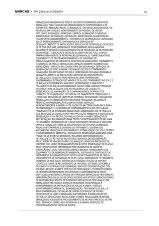 MARCAS - RPI 2246 de 21/01/2014
SERVIÇOS DE ABANDONO DE POÇO E OLEODUTO DESMANTELAMENTO DE
INSTALAÇÃO PARA TANQUES DE ARMAZENAMENTO SUBTERRÂNEOS E DE
SUPERFÍCIE, REMOÇÃO INICIAL, ELIMINAÇÃO E / OU RECICLAGEM DE DEJETOS
RESIDUAIS EM TANQUES, MONITORAMENTO DE RESÍDUO DE VAPOR
EXPLOSIVO, ESCAVAÇÃO, REMOÇÃO, LIMPEZA, ELIMINAÇÃO E EVENTUAL
SUBSTITUIÇÃO DE TANQUES, ESCAVAÇÃO, AMOSTRAGEM, CLASSIFICAÇÃO,
TRANSPORTE, ARMAZENAMENTO, TRATAMENTO E ELIMINAÇÃO DE QUAISQUER
SOLOS POTENCIALMENTE CONTAMINADOS E SERVIÇOS DE
DESMANTELAMENTO DE INSTALAÇÕES; SERVIÇOS DE DESATIVAÇÃO DE POÇOS
DE PETRÓLEO E GÁS, ABANDONO E CONFORMIDADE REGULAMENTAR,
INCLUINDO A REMOÇÃO DOS EQUIPAMENTOS DE PRODUÇÃO DE PERFURAÇÃO
(DOWN-HOLE), TUBULAÇÃO E VEDAÇÃO DA ABERTURA DO POÇO COM UM
TAMPÃO PERMANENTE DE PERFURAÇÃO (DOWN-HOLE); FORNECIMENTO DE
EQUIPAMENTO DE TESTE/MONITORAMENTO, DE CAVERNAS DE
ARMAZENAMENTO E DE DESCARTE, SERVIÇOS DE ASSESSORIA, TREINAMENTO
E AVALIAÇÃO DE RISCO, SERVIÇOS DE LIMPEZA E DESMANTELAMENTO DE
INSTALAÇÕES, SERVIÇOS DE CONSULTORIA EM SEGURANÇA; SERVIÇOS DE
REMEDIAÇÃO DE SITIO, A SABER, ESCAVAÇÃO DO SOLO E TRATAMENTO /
ELIMINAÇÃO, SOLIDIFICAÇÃO CIO SOLO, REMEDIAÇÃO DE FAIXA LITORÂNEA E
DESMANTELAMENTO DE INSTALAÇÃO, SERVIÇOS DE RECUPERAÇÃO,
ESTABILIZAÇÃO DO SOLO, TRINCHEIRAS DE LAMA E BARRAGENS
SUBTERRÂNEAS, EXTRAÇÃO DE VAPOR E DE FLUIDO, TRATAMENTO DO SOLO E
DE ÁGUAS SUBTERRÂNEAS; MANUSEIO, SEGREGAÇÃO E MANUSEIO E
TRATAMENTO DE SOLOS CONTAMINADOS, ÁGUA E SUBSTÂNCIAS PERIGOSAS
NAS INDÚSTRIAS DE ÓLEO E GÁS, PETROQUÍMICA, DE GASODUTO,
SIDERÚRGICA, DE MINERAÇÃO, DE COMPANHIA AÉREA, DE PRODUTOS
QUÍMICOS, DE CONSTRUÇÃO, DE DEFESA, DE TRANSPORTE FERROVIÁRIO E
¿ORESTAIS; SERVIÇOS DE LIMPEZA DE TERRENO; SERVIÇOS DE TRATAMENTO,
REMEDIAÇÃO E ELIMINAÇÃO PARA MATERIAIS PERIGOSOS, INCLUINDO A
AERAÇÃO, BIORREMEDIAÇÃO E COMPOSTAGEM; SERVIÇOS
BIOREMEDIADORES, A SABER: A UTILIZAÇÃO DE BACTÉRIAS PARA FACILITAR A
DECOMPOSIÇÃO E / OU QUEBRA DE CONTAMINANTES EM SOLOS E ÁGUAS
PROVENIENTES DE ATIVIDADES INDUSTRIAIS, COMERCIAIS E DE PETRÓLEO E
GÁS; SERVIÇOS DE CONSULTORIA PARA PROTEÇÃO AMBIENTAL E SISTEMAS DE
REMEDIAÇÃO E SUA TECNOLOGIA RELACIONADA, A SABER, SERVIÇOS DE
RECUPERAÇÃO, EQUIPAMENTO PARA TESTE E MONITORAMENTO DE AR/ ÁGUA,
FILTRAGEM DE CARBONO DE AR E ÁGUA, SISTEMA DE EXTRAÇÃO A VÁCUO DE
VAPOR E FLUIDO, SISTEMAS DE RECUPERAÇÃO DE VAPORES, BOMBAS DE
ÁGUAS SUBTERRÂNEAS E SISTEMAS DE TRATAMENTO, SISTEMAS DE
ANCORAGEM, SERVIÇOS DE ESCORAMENTO, ESTABILIZAÇÃO DO SOLO, TESTES
E MONITORAMENTO AMBIENTAL; SERVIÇOS DE REMEDIAÇÃO AMBIENTAL PARA
PROJETOS DE EVENTOS DIRIGIDOS, INCLUINDO DERRAMAMENTO DE
PETRÓLEO E CATÁSTROFES INDUSTRIAIS; SERVIÇOS DE RECUPERAÇÃO,
RECICLAGEM, FILTRAGEM, FUSÃO E ELIMINAÇÃO LIGADOS A PRODUTOS DE
ENXOFRE, INCLUINDO DERRAMAMENTO EM BLOCOS, REMEDIAÇÃO DE PLACAS
BASE E RESPOSTA DE EMERGÊNCIA PARA VAZAMENTO DE ENXOFRE;
AVALIAÇÃO DO LOCAL POR MARTELO/BROCA BECKER; FORNECIMENTO DE
EQUIPAMENTOS DE REMEDIAÇÃO AMBIENTAL, SISTEMAS DE CONTENÇÃO DE
EMERGÊNCIA, EQUIPAMENTOS DE TESTE E MONITORAMENTO DE AR / ÁGUA,
EQUIPAMENTOS DE SEPARAÇÃO DE ÓLEO / ÁGUA, SISTEMAS DE FILTRAGEM DE
CARBONO, DE AR E ÁGUA, SISTEMA DE EXTRAÇÃO A VÁCUO DE VAPOR E
¿UÍDOS, SISTEMAS DE RECUPERAÇÃO DE VAPORES, SISTEMAS DE BOMBA E
TRATAMENTO DE ÁGUAS SUBTERRÂNEAS; SERVIÇOS DE PERFURAÇÃO COM
ACESSO LIMITADO, A SABER: SERVIÇO DE PERFURAÇÃO UTILIZANDO SONDAS
DE PERFURAÇÃO MONTADAS EM ESTEIRAS E EQUIPAMENTOS DE APOIO
MONTADOS EM ESTEIRAS CAPAZES DE FORNECER SERVIÇOS DE PERFURAÇÃO
EM FORMAÇÕES MOLES OU DE DIFÍCIL ACESSO NOS SÍTIOS E USANDO SONDAS
DE PERFURAÇÃO CAPAZES DE FORNECER SERVIÇOS DE PERFURAÇÃO EM
INSTALAÇÕES FECHADAS E ESPAÇOS PEQUENOS; RECUPERAÇÃO E
MONITORAMENTO DE INSTALAÇÕES DE POÇOS, A SABER, TESTES E
MONITORAMENTO AMBIENTAL, BIOREMEDIAÇÃO, TRATAMENTO DO SOLO E
ÁGUA SUBTERRÂNEA, EXTRAÇÃO DE VAPOR E EXTRAÇÃO DE FLUIDO,
TRINCHEIRAS DE LAMA E BARRAGEM SUBTERRÂNEA, ESTABILIZAÇÃO DO
PETRÓLEO; SERVIÇOS DE RECICLAGEM, A SABER, RECICLAGEM DE METAIS,
SERVIÇOS DE AQUISIÇÃO E PROCESSAMENTO DE METAIS FERROSOS, METAIS
NÃO FERROSOS, COBRE, AÇO INOXIDÁVEL E ALUMÍNIO; SERVIÇOS DE
PROCESSAMENTO DE METAL DE SUCATA.

45

 
